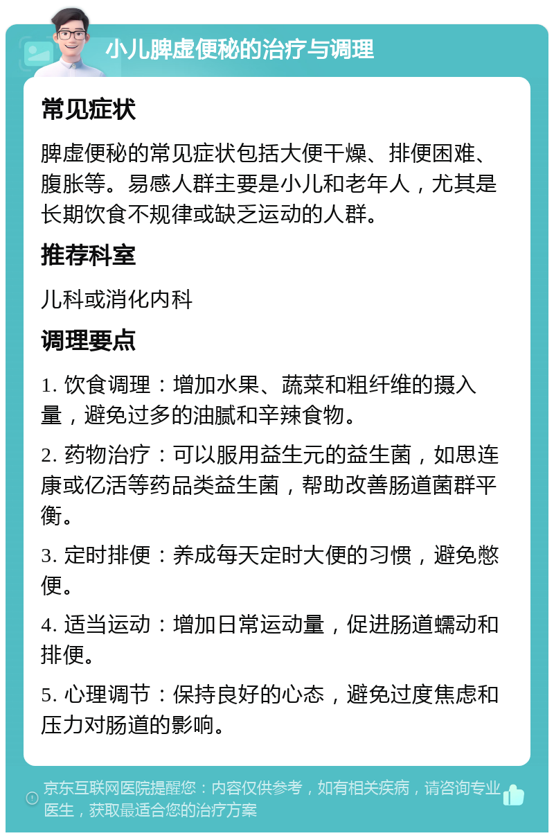 小儿脾虚便秘的治疗与调理 常见症状 脾虚便秘的常见症状包括大便干燥、排便困难、腹胀等。易感人群主要是小儿和老年人，尤其是长期饮食不规律或缺乏运动的人群。 推荐科室 儿科或消化内科 调理要点 1. 饮食调理：增加水果、蔬菜和粗纤维的摄入量，避免过多的油腻和辛辣食物。 2. 药物治疗：可以服用益生元的益生菌，如思连康或亿活等药品类益生菌，帮助改善肠道菌群平衡。 3. 定时排便：养成每天定时大便的习惯，避免憋便。 4. 适当运动：增加日常运动量，促进肠道蠕动和排便。 5. 心理调节：保持良好的心态，避免过度焦虑和压力对肠道的影响。