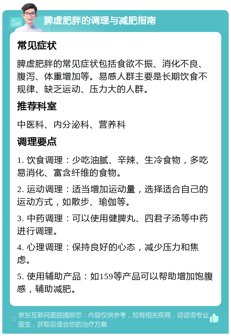 脾虚肥胖的调理与减肥指南 常见症状 脾虚肥胖的常见症状包括食欲不振、消化不良、腹泻、体重增加等。易感人群主要是长期饮食不规律、缺乏运动、压力大的人群。 推荐科室 中医科、内分泌科、营养科 调理要点 1. 饮食调理：少吃油腻、辛辣、生冷食物，多吃易消化、富含纤维的食物。 2. 运动调理：适当增加运动量，选择适合自己的运动方式，如散步、瑜伽等。 3. 中药调理：可以使用健脾丸、四君子汤等中药进行调理。 4. 心理调理：保持良好的心态，减少压力和焦虑。 5. 使用辅助产品：如159等产品可以帮助增加饱腹感，辅助减肥。