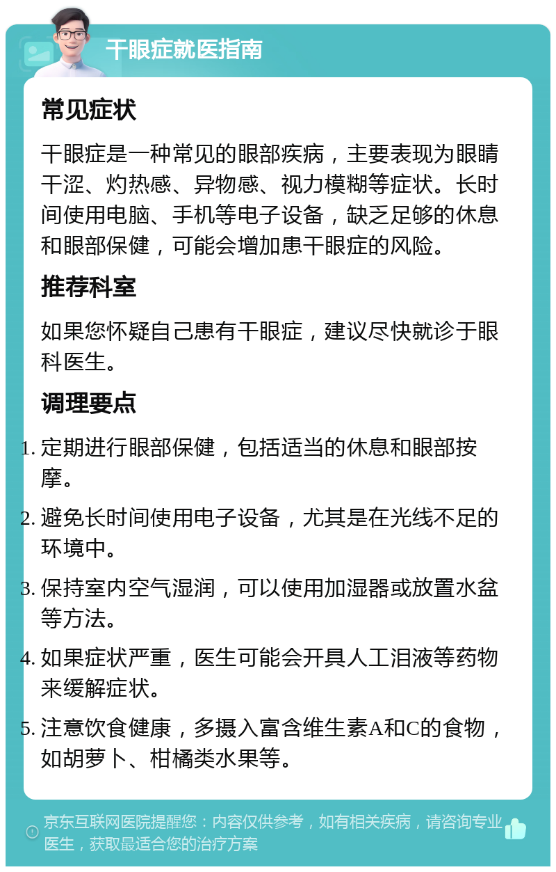 干眼症就医指南 常见症状 干眼症是一种常见的眼部疾病，主要表现为眼睛干涩、灼热感、异物感、视力模糊等症状。长时间使用电脑、手机等电子设备，缺乏足够的休息和眼部保健，可能会增加患干眼症的风险。 推荐科室 如果您怀疑自己患有干眼症，建议尽快就诊于眼科医生。 调理要点 定期进行眼部保健，包括适当的休息和眼部按摩。 避免长时间使用电子设备，尤其是在光线不足的环境中。 保持室内空气湿润，可以使用加湿器或放置水盆等方法。 如果症状严重，医生可能会开具人工泪液等药物来缓解症状。 注意饮食健康，多摄入富含维生素A和C的食物，如胡萝卜、柑橘类水果等。