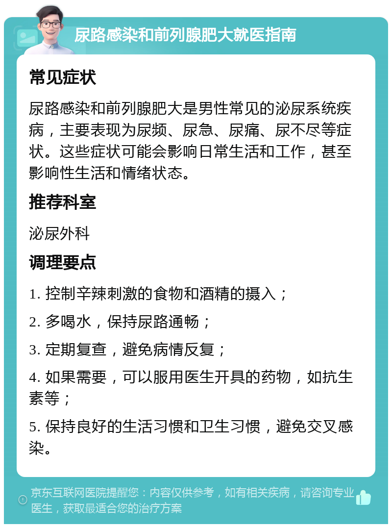 尿路感染和前列腺肥大就医指南 常见症状 尿路感染和前列腺肥大是男性常见的泌尿系统疾病，主要表现为尿频、尿急、尿痛、尿不尽等症状。这些症状可能会影响日常生活和工作，甚至影响性生活和情绪状态。 推荐科室 泌尿外科 调理要点 1. 控制辛辣刺激的食物和酒精的摄入； 2. 多喝水，保持尿路通畅； 3. 定期复查，避免病情反复； 4. 如果需要，可以服用医生开具的药物，如抗生素等； 5. 保持良好的生活习惯和卫生习惯，避免交叉感染。