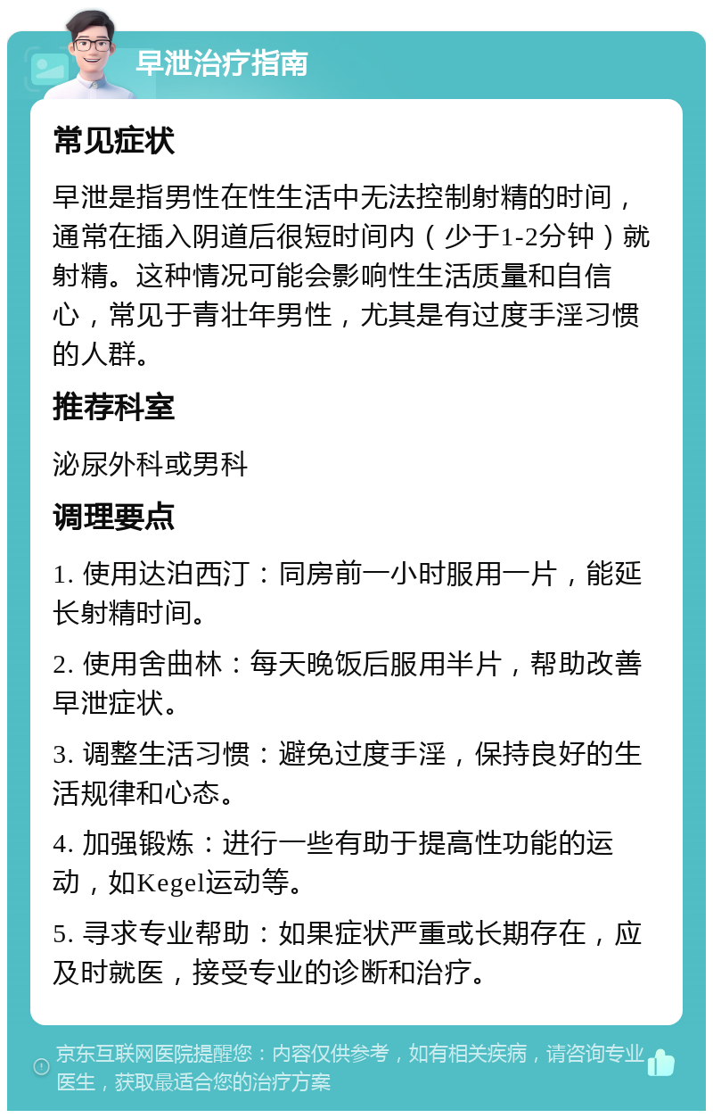 早泄治疗指南 常见症状 早泄是指男性在性生活中无法控制射精的时间，通常在插入阴道后很短时间内（少于1-2分钟）就射精。这种情况可能会影响性生活质量和自信心，常见于青壮年男性，尤其是有过度手淫习惯的人群。 推荐科室 泌尿外科或男科 调理要点 1. 使用达泊西汀：同房前一小时服用一片，能延长射精时间。 2. 使用舍曲林：每天晚饭后服用半片，帮助改善早泄症状。 3. 调整生活习惯：避免过度手淫，保持良好的生活规律和心态。 4. 加强锻炼：进行一些有助于提高性功能的运动，如Kegel运动等。 5. 寻求专业帮助：如果症状严重或长期存在，应及时就医，接受专业的诊断和治疗。