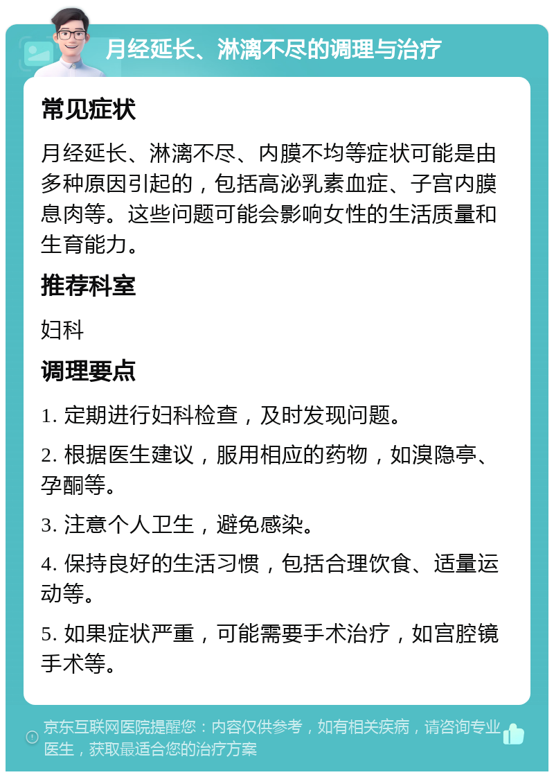 月经延长、淋漓不尽的调理与治疗 常见症状 月经延长、淋漓不尽、内膜不均等症状可能是由多种原因引起的，包括高泌乳素血症、子宫内膜息肉等。这些问题可能会影响女性的生活质量和生育能力。 推荐科室 妇科 调理要点 1. 定期进行妇科检查，及时发现问题。 2. 根据医生建议，服用相应的药物，如溴隐亭、孕酮等。 3. 注意个人卫生，避免感染。 4. 保持良好的生活习惯，包括合理饮食、适量运动等。 5. 如果症状严重，可能需要手术治疗，如宫腔镜手术等。