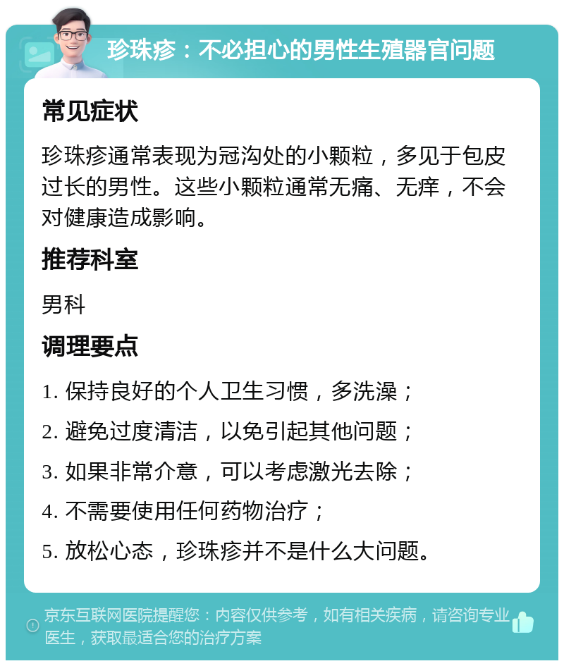 珍珠疹：不必担心的男性生殖器官问题 常见症状 珍珠疹通常表现为冠沟处的小颗粒，多见于包皮过长的男性。这些小颗粒通常无痛、无痒，不会对健康造成影响。 推荐科室 男科 调理要点 1. 保持良好的个人卫生习惯，多洗澡； 2. 避免过度清洁，以免引起其他问题； 3. 如果非常介意，可以考虑激光去除； 4. 不需要使用任何药物治疗； 5. 放松心态，珍珠疹并不是什么大问题。