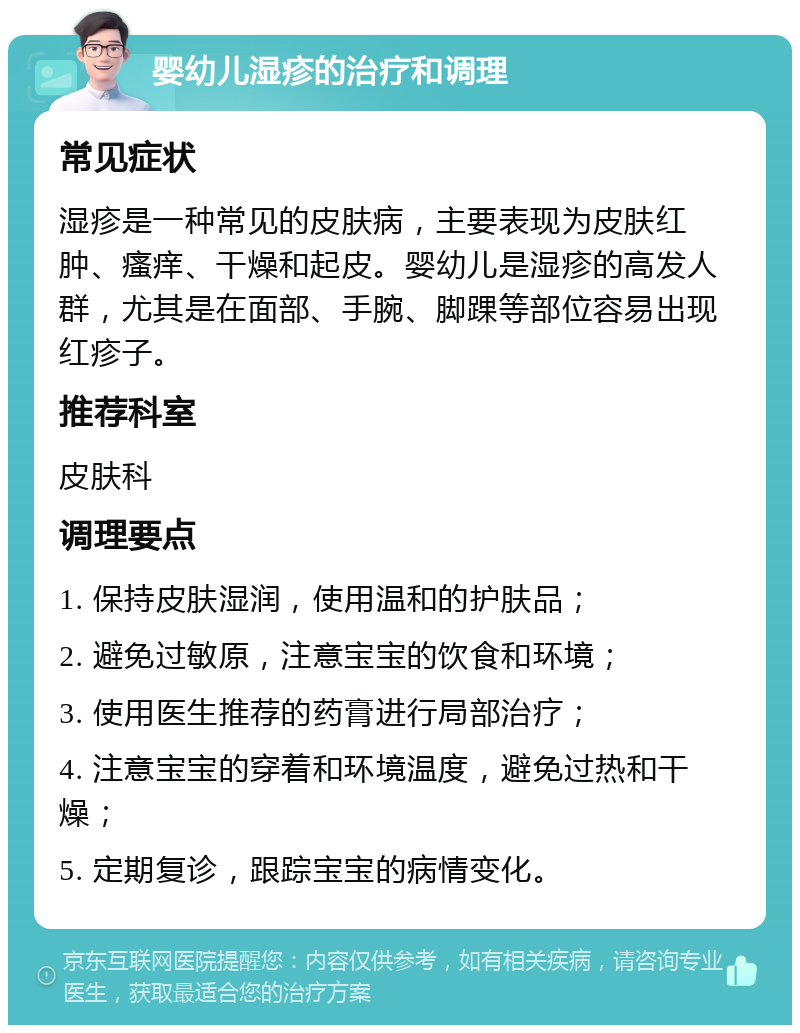 婴幼儿湿疹的治疗和调理 常见症状 湿疹是一种常见的皮肤病，主要表现为皮肤红肿、瘙痒、干燥和起皮。婴幼儿是湿疹的高发人群，尤其是在面部、手腕、脚踝等部位容易出现红疹子。 推荐科室 皮肤科 调理要点 1. 保持皮肤湿润，使用温和的护肤品； 2. 避免过敏原，注意宝宝的饮食和环境； 3. 使用医生推荐的药膏进行局部治疗； 4. 注意宝宝的穿着和环境温度，避免过热和干燥； 5. 定期复诊，跟踪宝宝的病情变化。