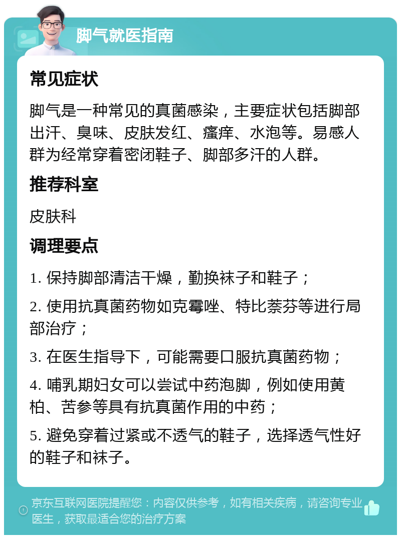 脚气就医指南 常见症状 脚气是一种常见的真菌感染，主要症状包括脚部出汗、臭味、皮肤发红、瘙痒、水泡等。易感人群为经常穿着密闭鞋子、脚部多汗的人群。 推荐科室 皮肤科 调理要点 1. 保持脚部清洁干燥，勤换袜子和鞋子； 2. 使用抗真菌药物如克霉唑、特比萘芬等进行局部治疗； 3. 在医生指导下，可能需要口服抗真菌药物； 4. 哺乳期妇女可以尝试中药泡脚，例如使用黄柏、苦参等具有抗真菌作用的中药； 5. 避免穿着过紧或不透气的鞋子，选择透气性好的鞋子和袜子。