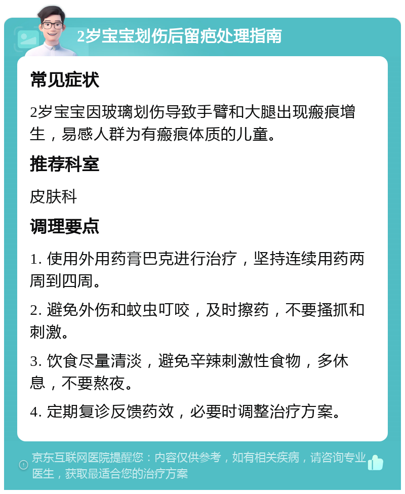 2岁宝宝划伤后留疤处理指南 常见症状 2岁宝宝因玻璃划伤导致手臂和大腿出现瘢痕增生，易感人群为有瘢痕体质的儿童。 推荐科室 皮肤科 调理要点 1. 使用外用药膏巴克进行治疗，坚持连续用药两周到四周。 2. 避免外伤和蚊虫叮咬，及时擦药，不要搔抓和刺激。 3. 饮食尽量清淡，避免辛辣刺激性食物，多休息，不要熬夜。 4. 定期复诊反馈药效，必要时调整治疗方案。