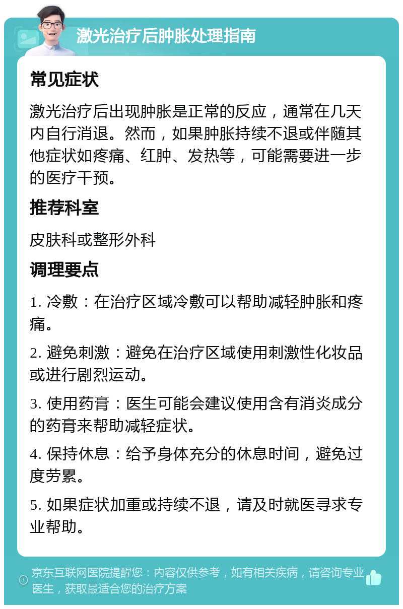 激光治疗后肿胀处理指南 常见症状 激光治疗后出现肿胀是正常的反应，通常在几天内自行消退。然而，如果肿胀持续不退或伴随其他症状如疼痛、红肿、发热等，可能需要进一步的医疗干预。 推荐科室 皮肤科或整形外科 调理要点 1. 冷敷：在治疗区域冷敷可以帮助减轻肿胀和疼痛。 2. 避免刺激：避免在治疗区域使用刺激性化妆品或进行剧烈运动。 3. 使用药膏：医生可能会建议使用含有消炎成分的药膏来帮助减轻症状。 4. 保持休息：给予身体充分的休息时间，避免过度劳累。 5. 如果症状加重或持续不退，请及时就医寻求专业帮助。