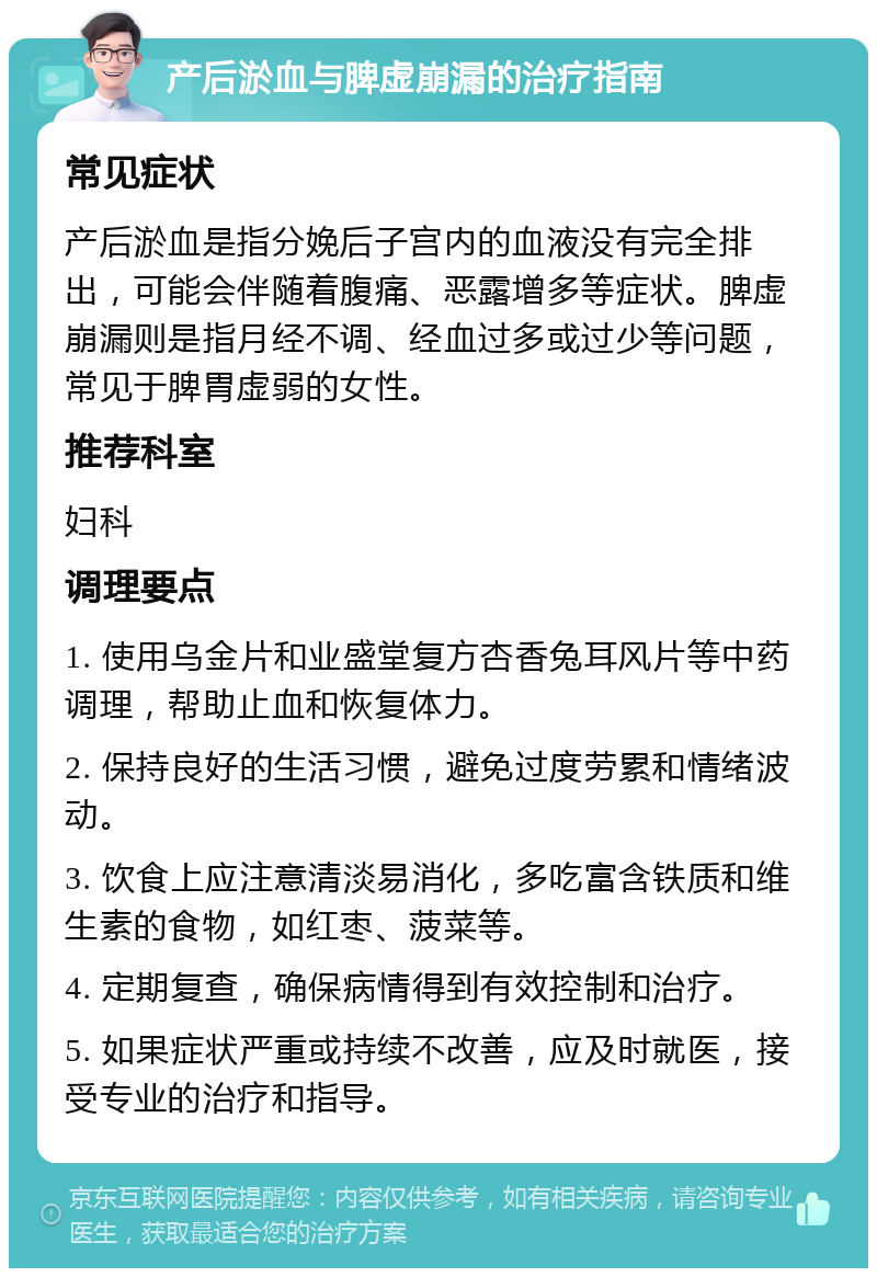 产后淤血与脾虚崩漏的治疗指南 常见症状 产后淤血是指分娩后子宫内的血液没有完全排出，可能会伴随着腹痛、恶露增多等症状。脾虚崩漏则是指月经不调、经血过多或过少等问题，常见于脾胃虚弱的女性。 推荐科室 妇科 调理要点 1. 使用乌金片和业盛堂复方杏香兔耳风片等中药调理，帮助止血和恢复体力。 2. 保持良好的生活习惯，避免过度劳累和情绪波动。 3. 饮食上应注意清淡易消化，多吃富含铁质和维生素的食物，如红枣、菠菜等。 4. 定期复查，确保病情得到有效控制和治疗。 5. 如果症状严重或持续不改善，应及时就医，接受专业的治疗和指导。