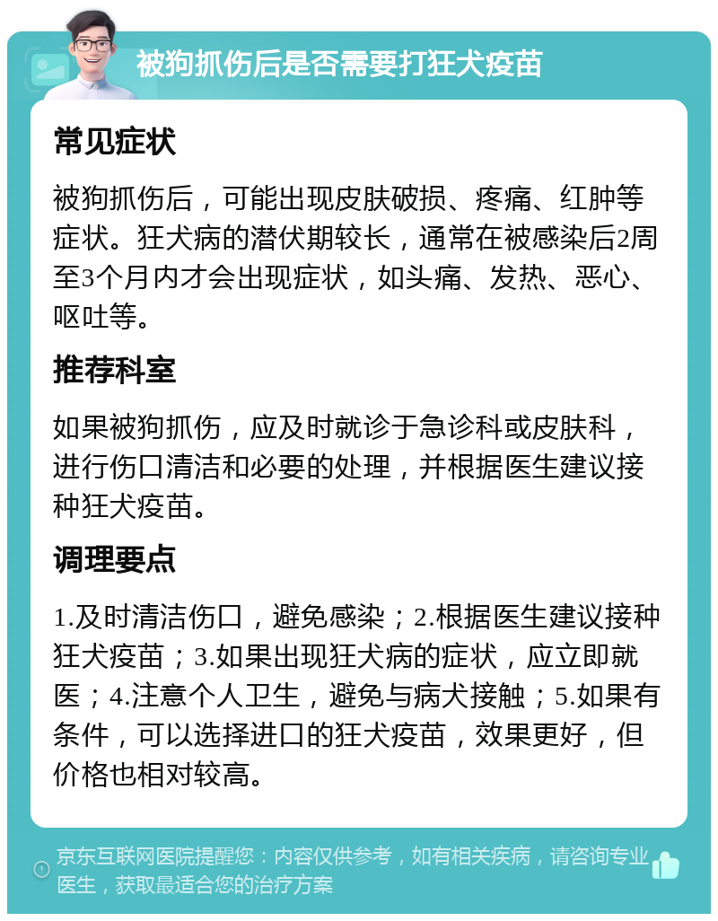 被狗抓伤后是否需要打狂犬疫苗 常见症状 被狗抓伤后，可能出现皮肤破损、疼痛、红肿等症状。狂犬病的潜伏期较长，通常在被感染后2周至3个月内才会出现症状，如头痛、发热、恶心、呕吐等。 推荐科室 如果被狗抓伤，应及时就诊于急诊科或皮肤科，进行伤口清洁和必要的处理，并根据医生建议接种狂犬疫苗。 调理要点 1.及时清洁伤口，避免感染；2.根据医生建议接种狂犬疫苗；3.如果出现狂犬病的症状，应立即就医；4.注意个人卫生，避免与病犬接触；5.如果有条件，可以选择进口的狂犬疫苗，效果更好，但价格也相对较高。