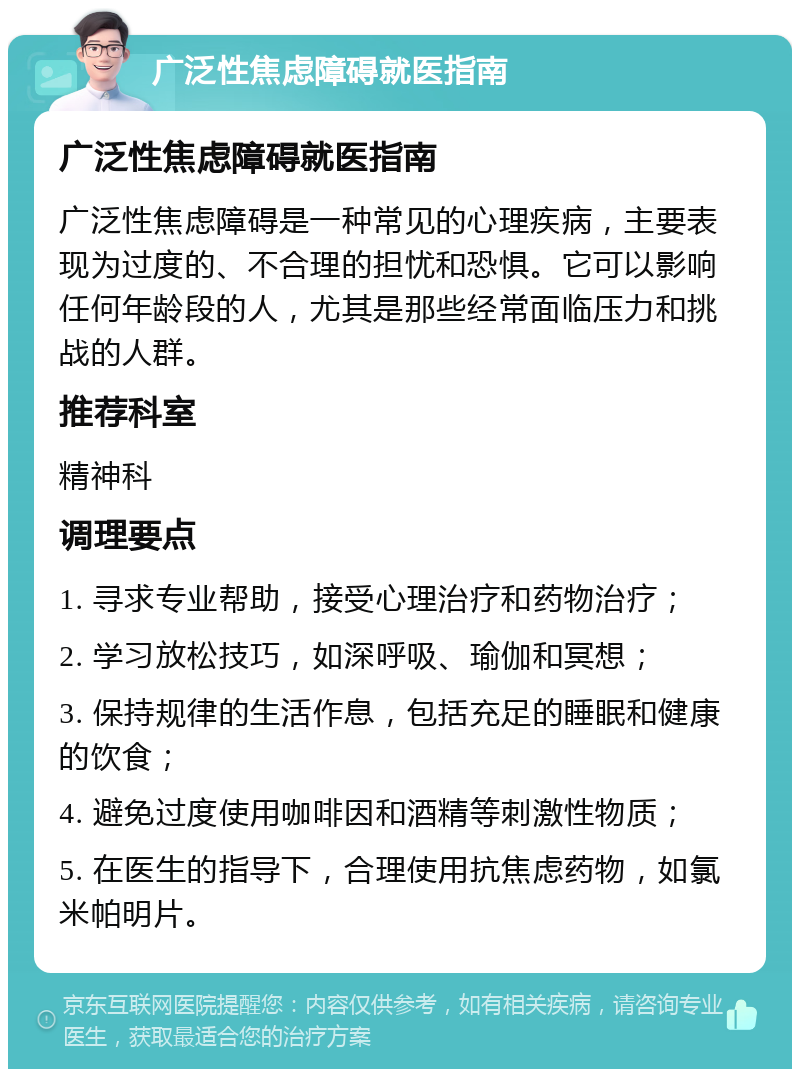 广泛性焦虑障碍就医指南 广泛性焦虑障碍就医指南 广泛性焦虑障碍是一种常见的心理疾病，主要表现为过度的、不合理的担忧和恐惧。它可以影响任何年龄段的人，尤其是那些经常面临压力和挑战的人群。 推荐科室 精神科 调理要点 1. 寻求专业帮助，接受心理治疗和药物治疗； 2. 学习放松技巧，如深呼吸、瑜伽和冥想； 3. 保持规律的生活作息，包括充足的睡眠和健康的饮食； 4. 避免过度使用咖啡因和酒精等刺激性物质； 5. 在医生的指导下，合理使用抗焦虑药物，如氯米帕明片。