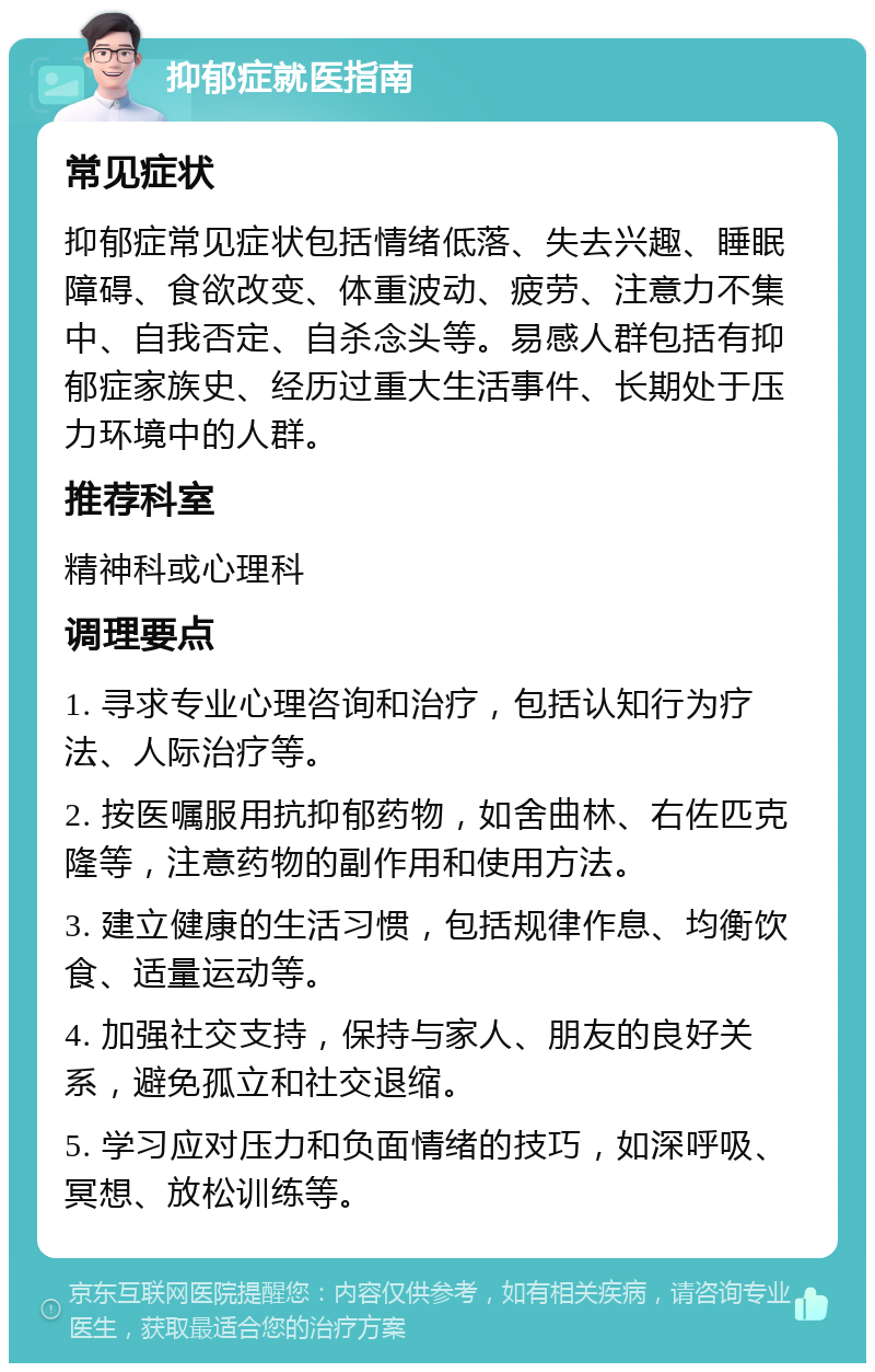 抑郁症就医指南 常见症状 抑郁症常见症状包括情绪低落、失去兴趣、睡眠障碍、食欲改变、体重波动、疲劳、注意力不集中、自我否定、自杀念头等。易感人群包括有抑郁症家族史、经历过重大生活事件、长期处于压力环境中的人群。 推荐科室 精神科或心理科 调理要点 1. 寻求专业心理咨询和治疗，包括认知行为疗法、人际治疗等。 2. 按医嘱服用抗抑郁药物，如舍曲林、右佐匹克隆等，注意药物的副作用和使用方法。 3. 建立健康的生活习惯，包括规律作息、均衡饮食、适量运动等。 4. 加强社交支持，保持与家人、朋友的良好关系，避免孤立和社交退缩。 5. 学习应对压力和负面情绪的技巧，如深呼吸、冥想、放松训练等。