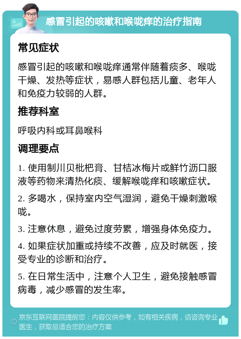 感冒引起的咳嗽和喉咙痒的治疗指南 常见症状 感冒引起的咳嗽和喉咙痒通常伴随着痰多、喉咙干燥、发热等症状，易感人群包括儿童、老年人和免疫力较弱的人群。 推荐科室 呼吸内科或耳鼻喉科 调理要点 1. 使用制川贝枇杷膏、甘桔冰梅片或鲜竹沥口服液等药物来清热化痰、缓解喉咙痒和咳嗽症状。 2. 多喝水，保持室内空气湿润，避免干燥刺激喉咙。 3. 注意休息，避免过度劳累，增强身体免疫力。 4. 如果症状加重或持续不改善，应及时就医，接受专业的诊断和治疗。 5. 在日常生活中，注意个人卫生，避免接触感冒病毒，减少感冒的发生率。