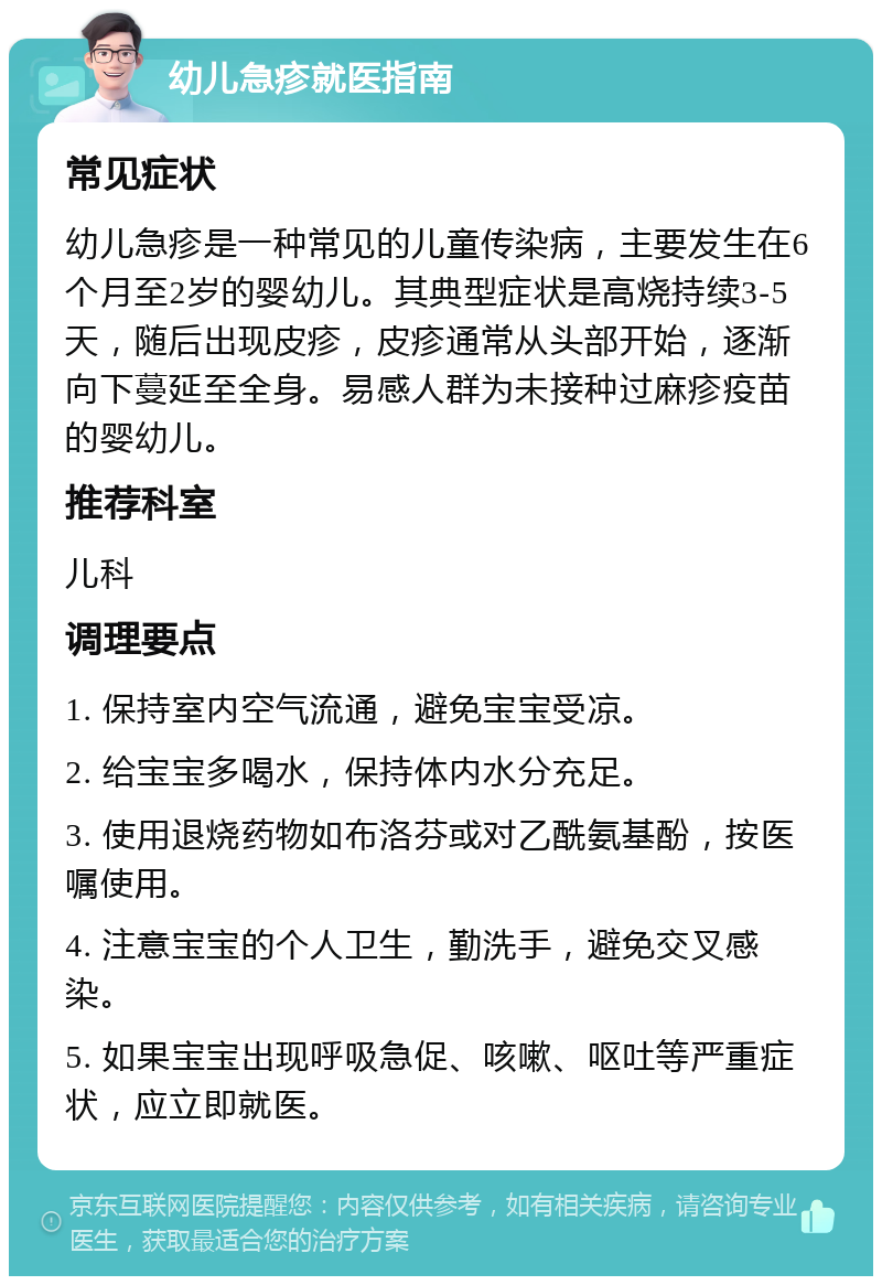 幼儿急疹就医指南 常见症状 幼儿急疹是一种常见的儿童传染病，主要发生在6个月至2岁的婴幼儿。其典型症状是高烧持续3-5天，随后出现皮疹，皮疹通常从头部开始，逐渐向下蔓延至全身。易感人群为未接种过麻疹疫苗的婴幼儿。 推荐科室 儿科 调理要点 1. 保持室内空气流通，避免宝宝受凉。 2. 给宝宝多喝水，保持体内水分充足。 3. 使用退烧药物如布洛芬或对乙酰氨基酚，按医嘱使用。 4. 注意宝宝的个人卫生，勤洗手，避免交叉感染。 5. 如果宝宝出现呼吸急促、咳嗽、呕吐等严重症状，应立即就医。