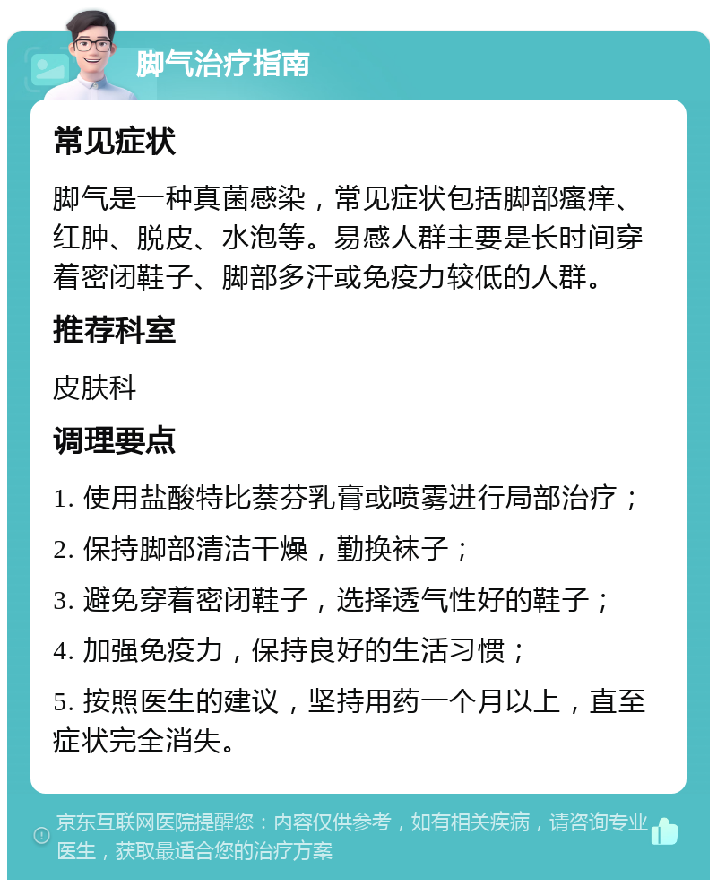 脚气治疗指南 常见症状 脚气是一种真菌感染，常见症状包括脚部瘙痒、红肿、脱皮、水泡等。易感人群主要是长时间穿着密闭鞋子、脚部多汗或免疫力较低的人群。 推荐科室 皮肤科 调理要点 1. 使用盐酸特比萘芬乳膏或喷雾进行局部治疗； 2. 保持脚部清洁干燥，勤换袜子； 3. 避免穿着密闭鞋子，选择透气性好的鞋子； 4. 加强免疫力，保持良好的生活习惯； 5. 按照医生的建议，坚持用药一个月以上，直至症状完全消失。