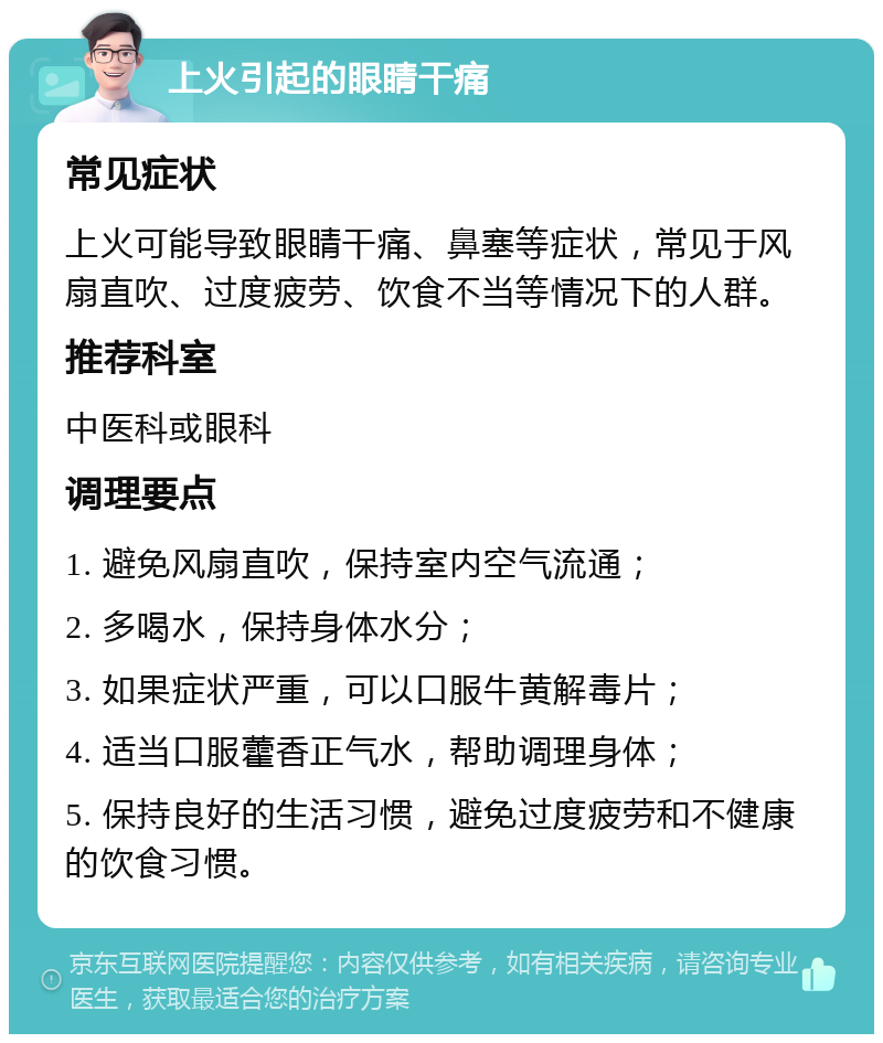 上火引起的眼睛干痛 常见症状 上火可能导致眼睛干痛、鼻塞等症状，常见于风扇直吹、过度疲劳、饮食不当等情况下的人群。 推荐科室 中医科或眼科 调理要点 1. 避免风扇直吹，保持室内空气流通； 2. 多喝水，保持身体水分； 3. 如果症状严重，可以口服牛黄解毒片； 4. 适当口服藿香正气水，帮助调理身体； 5. 保持良好的生活习惯，避免过度疲劳和不健康的饮食习惯。