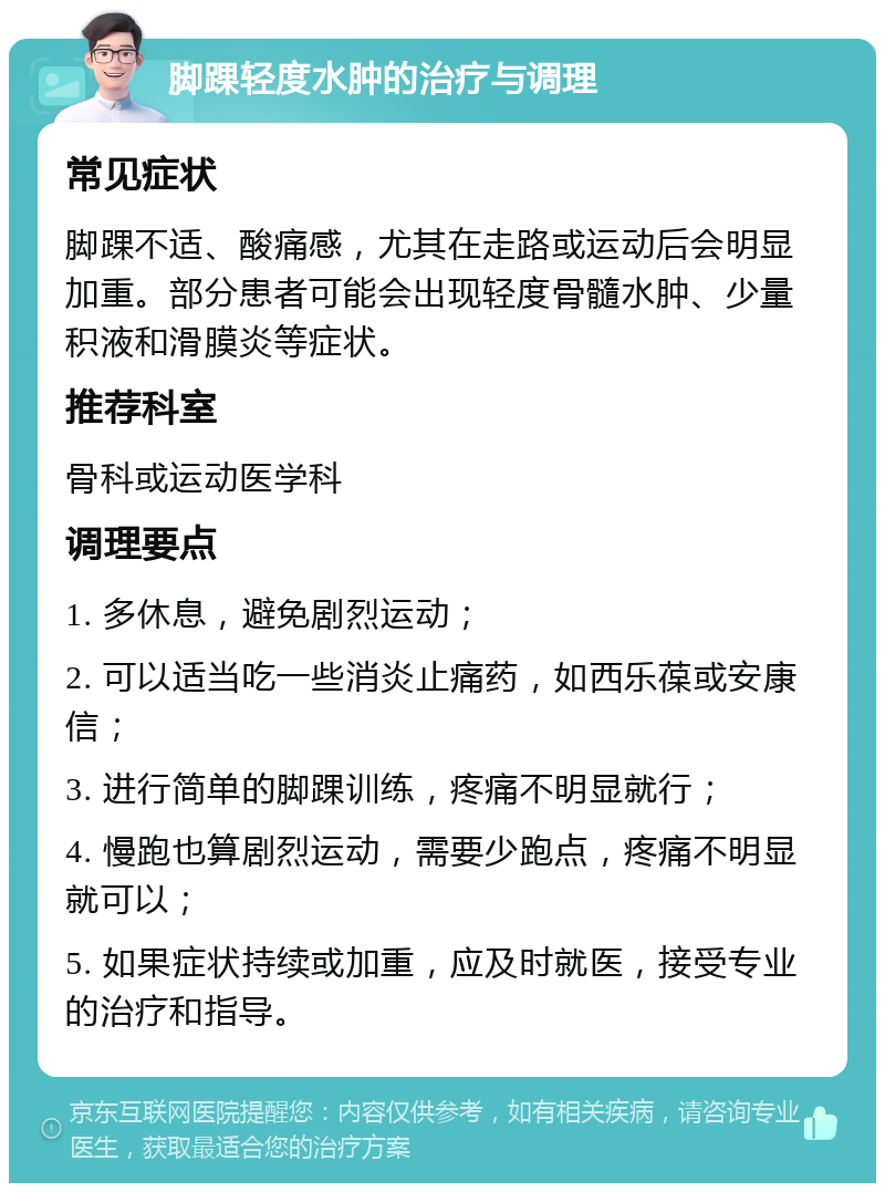 脚踝轻度水肿的治疗与调理 常见症状 脚踝不适、酸痛感，尤其在走路或运动后会明显加重。部分患者可能会出现轻度骨髓水肿、少量积液和滑膜炎等症状。 推荐科室 骨科或运动医学科 调理要点 1. 多休息，避免剧烈运动； 2. 可以适当吃一些消炎止痛药，如西乐葆或安康信； 3. 进行简单的脚踝训练，疼痛不明显就行； 4. 慢跑也算剧烈运动，需要少跑点，疼痛不明显就可以； 5. 如果症状持续或加重，应及时就医，接受专业的治疗和指导。