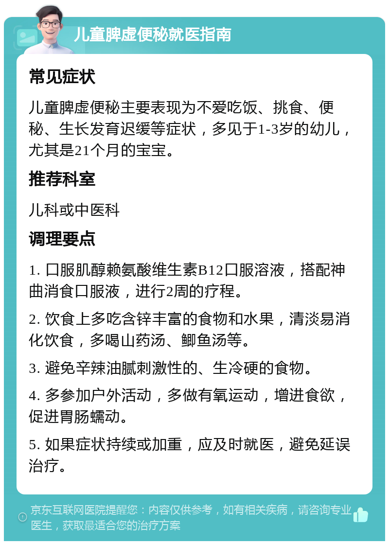 儿童脾虚便秘就医指南 常见症状 儿童脾虚便秘主要表现为不爱吃饭、挑食、便秘、生长发育迟缓等症状，多见于1-3岁的幼儿，尤其是21个月的宝宝。 推荐科室 儿科或中医科 调理要点 1. 口服肌醇赖氨酸维生素B12口服溶液，搭配神曲消食口服液，进行2周的疗程。 2. 饮食上多吃含锌丰富的食物和水果，清淡易消化饮食，多喝山药汤、鲫鱼汤等。 3. 避免辛辣油腻刺激性的、生冷硬的食物。 4. 多参加户外活动，多做有氧运动，增进食欲，促进胃肠蠕动。 5. 如果症状持续或加重，应及时就医，避免延误治疗。