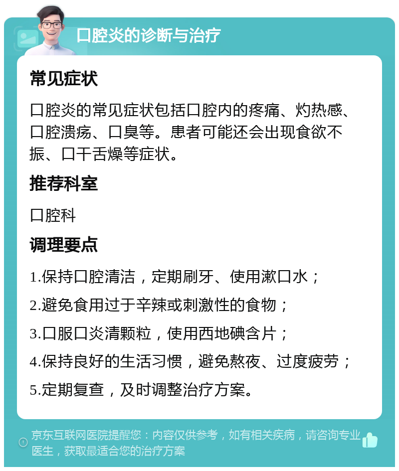 口腔炎的诊断与治疗 常见症状 口腔炎的常见症状包括口腔内的疼痛、灼热感、口腔溃疡、口臭等。患者可能还会出现食欲不振、口干舌燥等症状。 推荐科室 口腔科 调理要点 1.保持口腔清洁，定期刷牙、使用漱口水； 2.避免食用过于辛辣或刺激性的食物； 3.口服口炎清颗粒，使用西地碘含片； 4.保持良好的生活习惯，避免熬夜、过度疲劳； 5.定期复查，及时调整治疗方案。