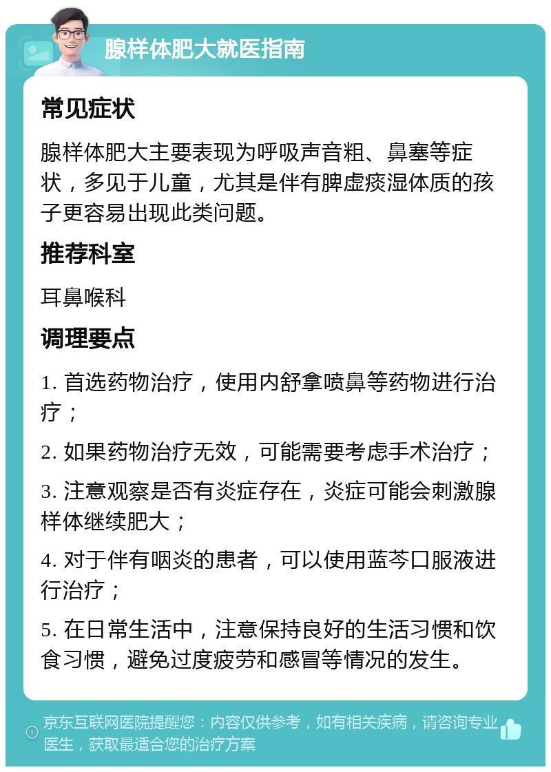 腺样体肥大就医指南 常见症状 腺样体肥大主要表现为呼吸声音粗、鼻塞等症状，多见于儿童，尤其是伴有脾虚痰湿体质的孩子更容易出现此类问题。 推荐科室 耳鼻喉科 调理要点 1. 首选药物治疗，使用内舒拿喷鼻等药物进行治疗； 2. 如果药物治疗无效，可能需要考虑手术治疗； 3. 注意观察是否有炎症存在，炎症可能会刺激腺样体继续肥大； 4. 对于伴有咽炎的患者，可以使用蓝芩口服液进行治疗； 5. 在日常生活中，注意保持良好的生活习惯和饮食习惯，避免过度疲劳和感冒等情况的发生。