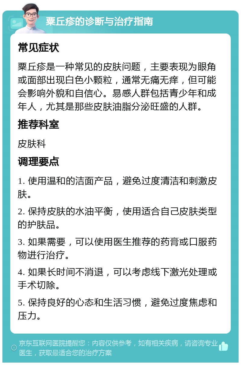 粟丘疹的诊断与治疗指南 常见症状 粟丘疹是一种常见的皮肤问题，主要表现为眼角或面部出现白色小颗粒，通常无痛无痒，但可能会影响外貌和自信心。易感人群包括青少年和成年人，尤其是那些皮肤油脂分泌旺盛的人群。 推荐科室 皮肤科 调理要点 1. 使用温和的洁面产品，避免过度清洁和刺激皮肤。 2. 保持皮肤的水油平衡，使用适合自己皮肤类型的护肤品。 3. 如果需要，可以使用医生推荐的药膏或口服药物进行治疗。 4. 如果长时间不消退，可以考虑线下激光处理或手术切除。 5. 保持良好的心态和生活习惯，避免过度焦虑和压力。