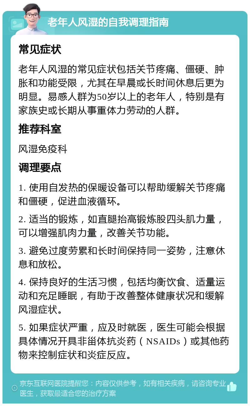 老年人风湿的自我调理指南 常见症状 老年人风湿的常见症状包括关节疼痛、僵硬、肿胀和功能受限，尤其在早晨或长时间休息后更为明显。易感人群为50岁以上的老年人，特别是有家族史或长期从事重体力劳动的人群。 推荐科室 风湿免疫科 调理要点 1. 使用自发热的保暖设备可以帮助缓解关节疼痛和僵硬，促进血液循环。 2. 适当的锻炼，如直腿抬高锻炼股四头肌力量，可以增强肌肉力量，改善关节功能。 3. 避免过度劳累和长时间保持同一姿势，注意休息和放松。 4. 保持良好的生活习惯，包括均衡饮食、适量运动和充足睡眠，有助于改善整体健康状况和缓解风湿症状。 5. 如果症状严重，应及时就医，医生可能会根据具体情况开具非甾体抗炎药（NSAIDs）或其他药物来控制症状和炎症反应。