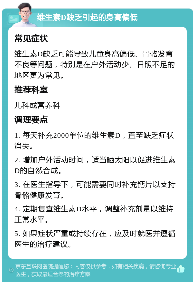 维生素D缺乏引起的身高偏低 常见症状 维生素D缺乏可能导致儿童身高偏低、骨骼发育不良等问题，特别是在户外活动少、日照不足的地区更为常见。 推荐科室 儿科或营养科 调理要点 1. 每天补充2000单位的维生素D，直至缺乏症状消失。 2. 增加户外活动时间，适当晒太阳以促进维生素D的自然合成。 3. 在医生指导下，可能需要同时补充钙片以支持骨骼健康发育。 4. 定期复查维生素D水平，调整补充剂量以维持正常水平。 5. 如果症状严重或持续存在，应及时就医并遵循医生的治疗建议。