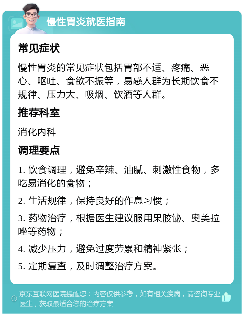 慢性胃炎就医指南 常见症状 慢性胃炎的常见症状包括胃部不适、疼痛、恶心、呕吐、食欲不振等，易感人群为长期饮食不规律、压力大、吸烟、饮酒等人群。 推荐科室 消化内科 调理要点 1. 饮食调理，避免辛辣、油腻、刺激性食物，多吃易消化的食物； 2. 生活规律，保持良好的作息习惯； 3. 药物治疗，根据医生建议服用果胶铋、奥美拉唑等药物； 4. 减少压力，避免过度劳累和精神紧张； 5. 定期复查，及时调整治疗方案。