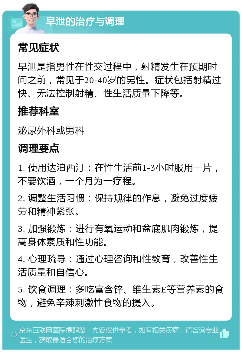 早泄的治疗与调理 常见症状 早泄是指男性在性交过程中，射精发生在预期时间之前，常见于20-40岁的男性。症状包括射精过快、无法控制射精、性生活质量下降等。 推荐科室 泌尿外科或男科 调理要点 1. 使用达泊西汀：在性生活前1-3小时服用一片，不要饮酒，一个月为一疗程。 2. 调整生活习惯：保持规律的作息，避免过度疲劳和精神紧张。 3. 加强锻炼：进行有氧运动和盆底肌肉锻炼，提高身体素质和性功能。 4. 心理疏导：通过心理咨询和性教育，改善性生活质量和自信心。 5. 饮食调理：多吃富含锌、维生素E等营养素的食物，避免辛辣刺激性食物的摄入。