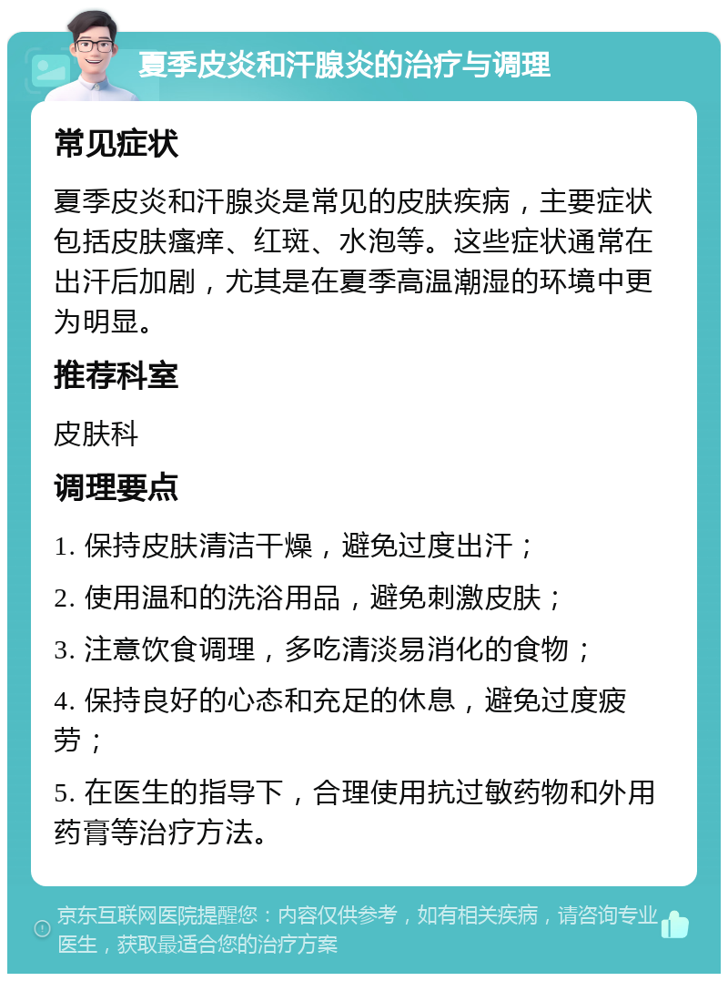 夏季皮炎和汗腺炎的治疗与调理 常见症状 夏季皮炎和汗腺炎是常见的皮肤疾病，主要症状包括皮肤瘙痒、红斑、水泡等。这些症状通常在出汗后加剧，尤其是在夏季高温潮湿的环境中更为明显。 推荐科室 皮肤科 调理要点 1. 保持皮肤清洁干燥，避免过度出汗； 2. 使用温和的洗浴用品，避免刺激皮肤； 3. 注意饮食调理，多吃清淡易消化的食物； 4. 保持良好的心态和充足的休息，避免过度疲劳； 5. 在医生的指导下，合理使用抗过敏药物和外用药膏等治疗方法。