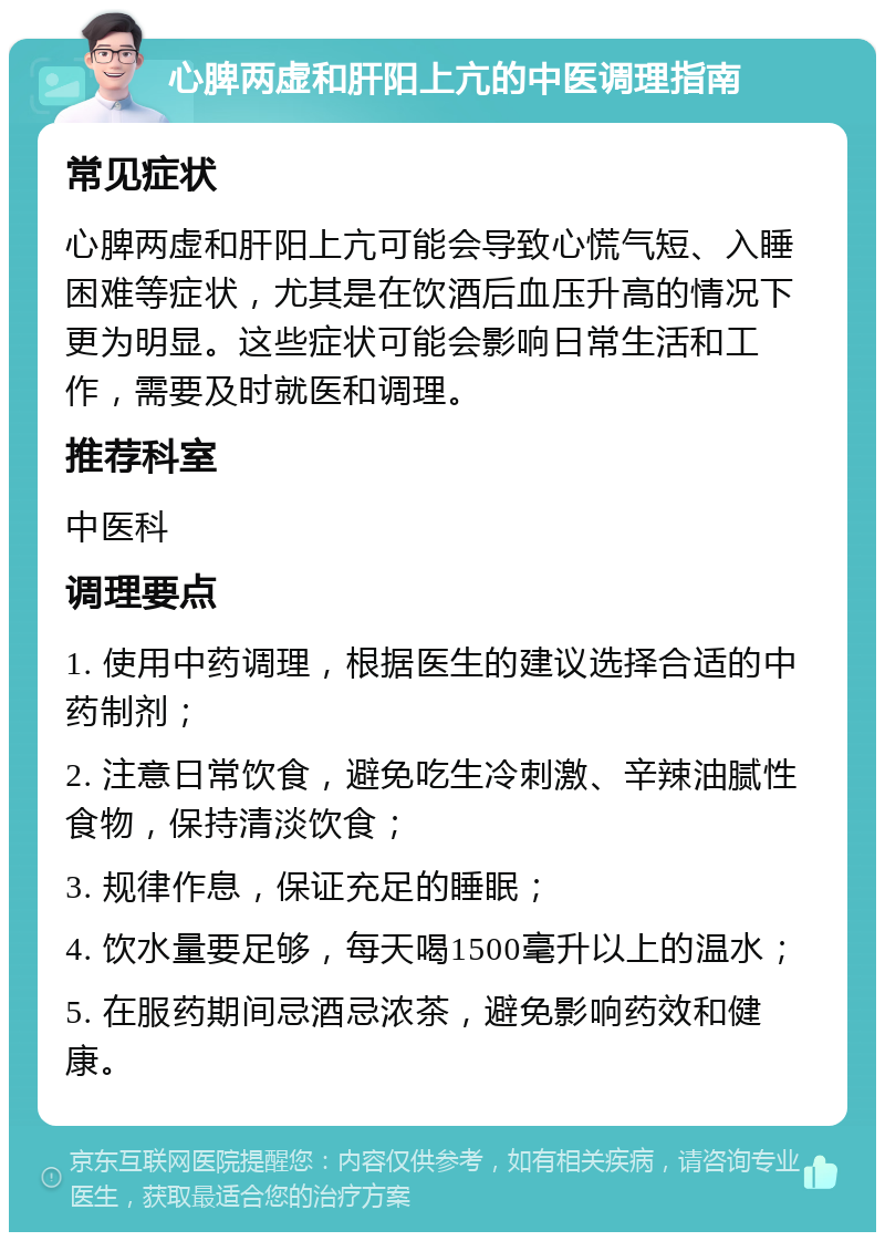 心脾两虚和肝阳上亢的中医调理指南 常见症状 心脾两虚和肝阳上亢可能会导致心慌气短、入睡困难等症状，尤其是在饮酒后血压升高的情况下更为明显。这些症状可能会影响日常生活和工作，需要及时就医和调理。 推荐科室 中医科 调理要点 1. 使用中药调理，根据医生的建议选择合适的中药制剂； 2. 注意日常饮食，避免吃生冷刺激、辛辣油腻性食物，保持清淡饮食； 3. 规律作息，保证充足的睡眠； 4. 饮水量要足够，每天喝1500毫升以上的温水； 5. 在服药期间忌酒忌浓茶，避免影响药效和健康。