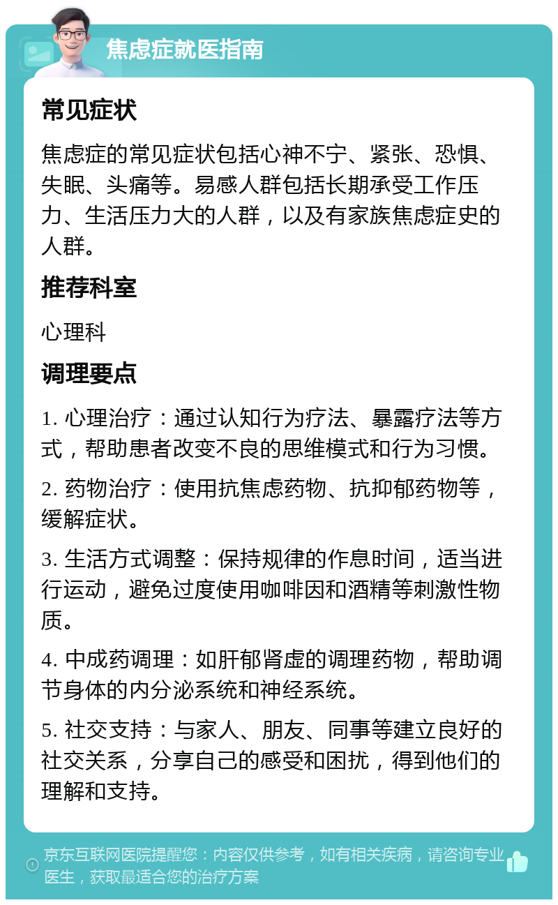 焦虑症就医指南 常见症状 焦虑症的常见症状包括心神不宁、紧张、恐惧、失眠、头痛等。易感人群包括长期承受工作压力、生活压力大的人群，以及有家族焦虑症史的人群。 推荐科室 心理科 调理要点 1. 心理治疗：通过认知行为疗法、暴露疗法等方式，帮助患者改变不良的思维模式和行为习惯。 2. 药物治疗：使用抗焦虑药物、抗抑郁药物等，缓解症状。 3. 生活方式调整：保持规律的作息时间，适当进行运动，避免过度使用咖啡因和酒精等刺激性物质。 4. 中成药调理：如肝郁肾虚的调理药物，帮助调节身体的内分泌系统和神经系统。 5. 社交支持：与家人、朋友、同事等建立良好的社交关系，分享自己的感受和困扰，得到他们的理解和支持。