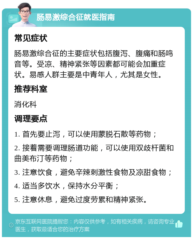 肠易激综合征就医指南 常见症状 肠易激综合征的主要症状包括腹泻、腹痛和肠鸣音等。受凉、精神紧张等因素都可能会加重症状。易感人群主要是中青年人，尤其是女性。 推荐科室 消化科 调理要点 1. 首先要止泻，可以使用蒙脱石散等药物； 2. 接着需要调理肠道功能，可以使用双歧杆菌和曲美布汀等药物； 3. 注意饮食，避免辛辣刺激性食物及凉甜食物； 4. 适当多饮水，保持水分平衡； 5. 注意休息，避免过度劳累和精神紧张。