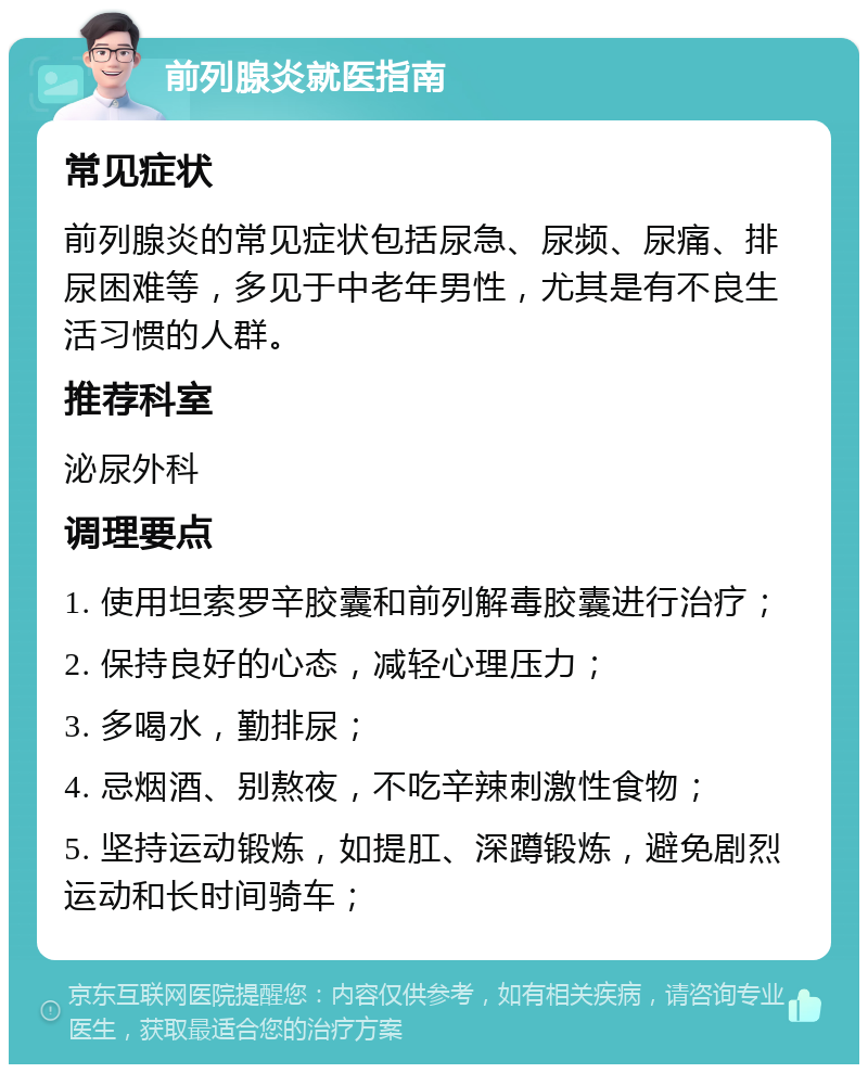 前列腺炎就医指南 常见症状 前列腺炎的常见症状包括尿急、尿频、尿痛、排尿困难等，多见于中老年男性，尤其是有不良生活习惯的人群。 推荐科室 泌尿外科 调理要点 1. 使用坦索罗辛胶囊和前列解毒胶囊进行治疗； 2. 保持良好的心态，减轻心理压力； 3. 多喝水，勤排尿； 4. 忌烟酒、别熬夜，不吃辛辣刺激性食物； 5. 坚持运动锻炼，如提肛、深蹲锻炼，避免剧烈运动和长时间骑车；