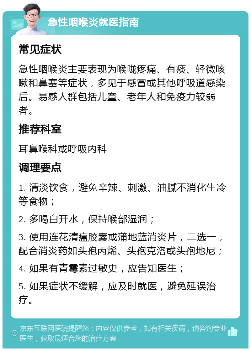 急性咽喉炎就医指南 常见症状 急性咽喉炎主要表现为喉咙疼痛、有痰、轻微咳嗽和鼻塞等症状，多见于感冒或其他呼吸道感染后。易感人群包括儿童、老年人和免疫力较弱者。 推荐科室 耳鼻喉科或呼吸内科 调理要点 1. 清淡饮食，避免辛辣、刺激、油腻不消化生冷等食物； 2. 多喝白开水，保持喉部湿润； 3. 使用连花清瘟胶囊或蒲地蓝消炎片，二选一，配合消炎药如头孢丙烯、头孢克洛或头孢地尼； 4. 如果有青霉素过敏史，应告知医生； 5. 如果症状不缓解，应及时就医，避免延误治疗。