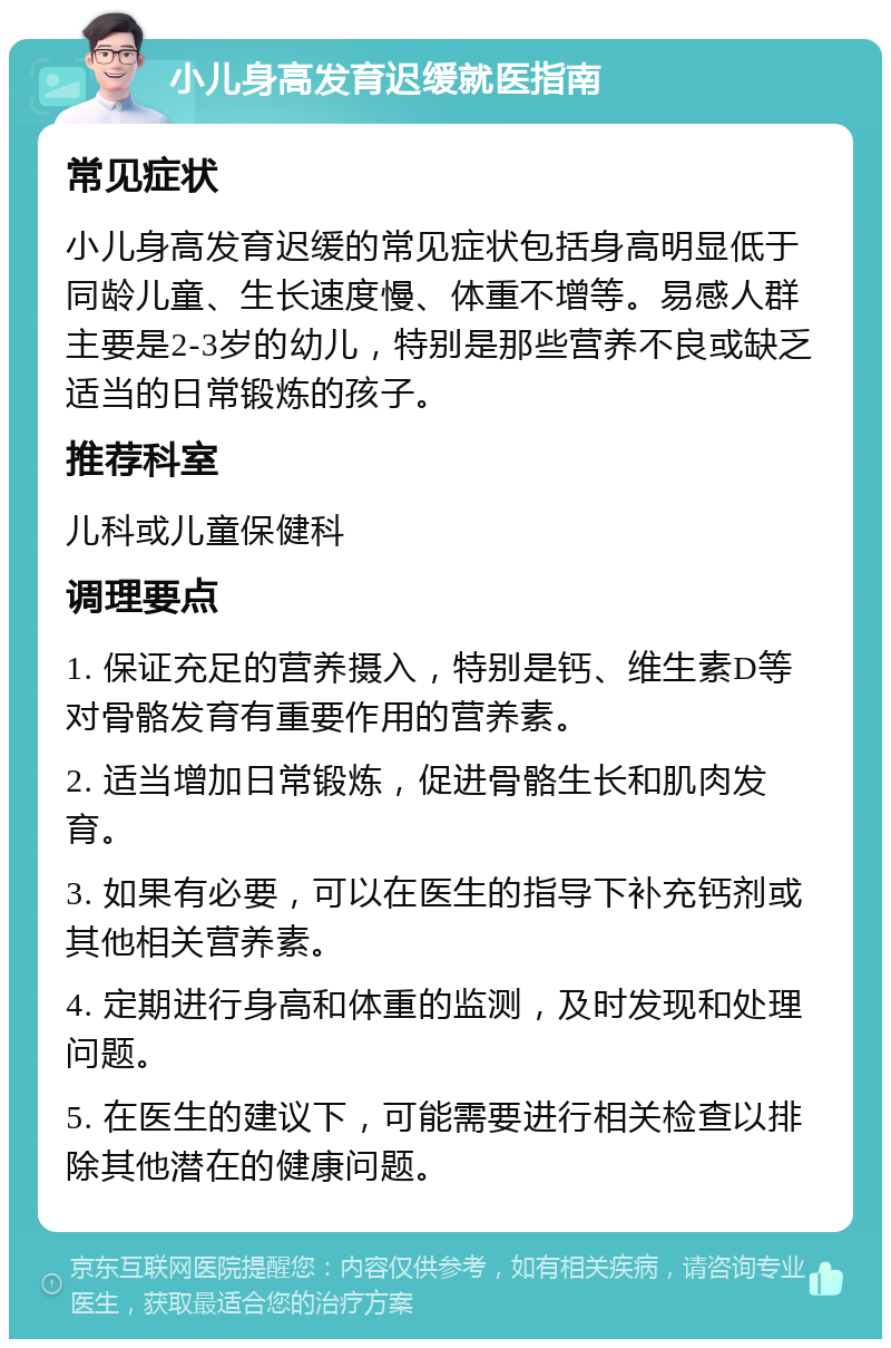 小儿身高发育迟缓就医指南 常见症状 小儿身高发育迟缓的常见症状包括身高明显低于同龄儿童、生长速度慢、体重不增等。易感人群主要是2-3岁的幼儿，特别是那些营养不良或缺乏适当的日常锻炼的孩子。 推荐科室 儿科或儿童保健科 调理要点 1. 保证充足的营养摄入，特别是钙、维生素D等对骨骼发育有重要作用的营养素。 2. 适当增加日常锻炼，促进骨骼生长和肌肉发育。 3. 如果有必要，可以在医生的指导下补充钙剂或其他相关营养素。 4. 定期进行身高和体重的监测，及时发现和处理问题。 5. 在医生的建议下，可能需要进行相关检查以排除其他潜在的健康问题。