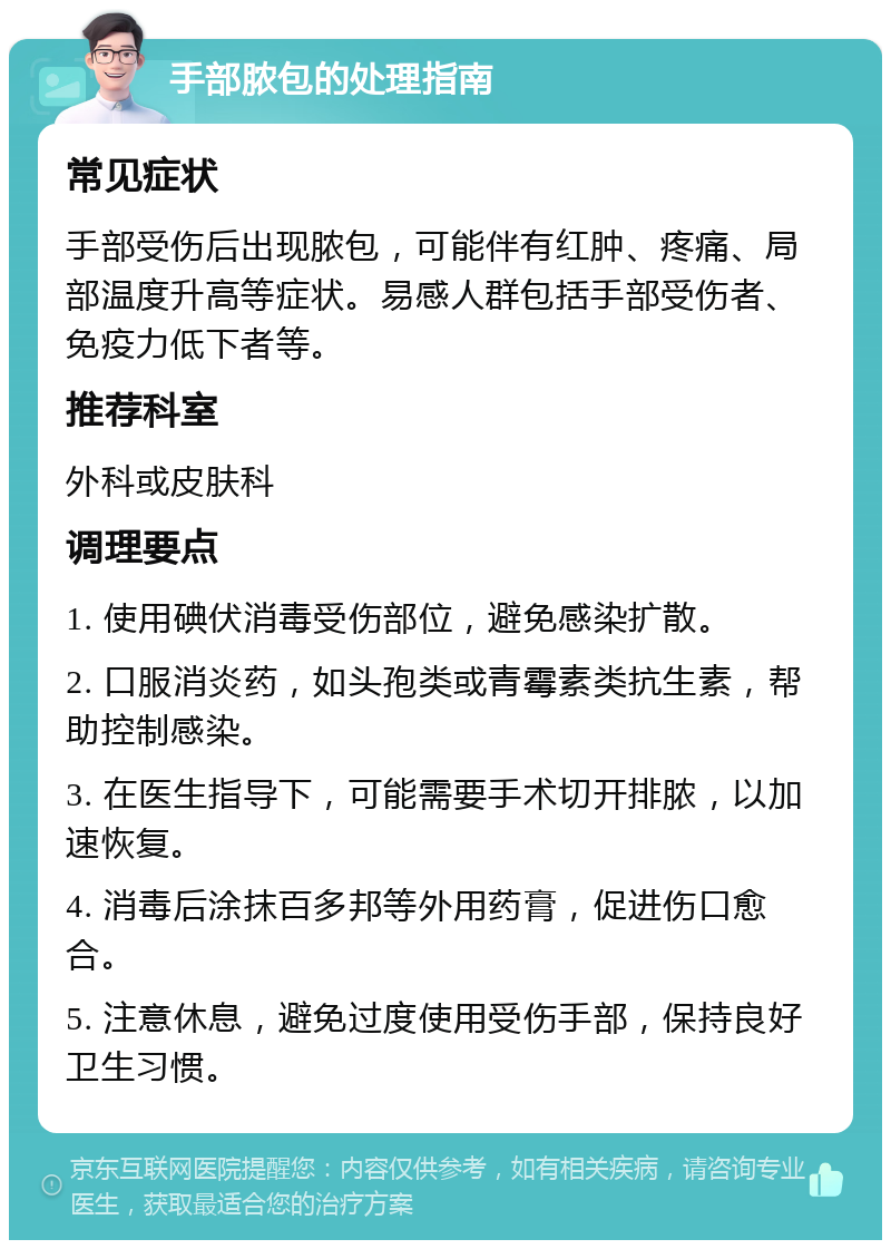 手部脓包的处理指南 常见症状 手部受伤后出现脓包，可能伴有红肿、疼痛、局部温度升高等症状。易感人群包括手部受伤者、免疫力低下者等。 推荐科室 外科或皮肤科 调理要点 1. 使用碘伏消毒受伤部位，避免感染扩散。 2. 口服消炎药，如头孢类或青霉素类抗生素，帮助控制感染。 3. 在医生指导下，可能需要手术切开排脓，以加速恢复。 4. 消毒后涂抹百多邦等外用药膏，促进伤口愈合。 5. 注意休息，避免过度使用受伤手部，保持良好卫生习惯。