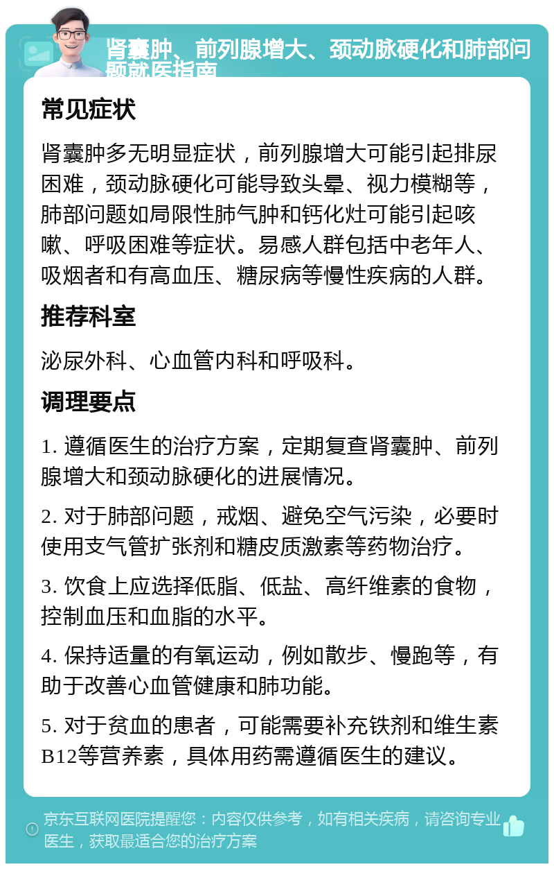 肾囊肿、前列腺增大、颈动脉硬化和肺部问题就医指南 常见症状 肾囊肿多无明显症状，前列腺增大可能引起排尿困难，颈动脉硬化可能导致头晕、视力模糊等，肺部问题如局限性肺气肿和钙化灶可能引起咳嗽、呼吸困难等症状。易感人群包括中老年人、吸烟者和有高血压、糖尿病等慢性疾病的人群。 推荐科室 泌尿外科、心血管内科和呼吸科。 调理要点 1. 遵循医生的治疗方案，定期复查肾囊肿、前列腺增大和颈动脉硬化的进展情况。 2. 对于肺部问题，戒烟、避免空气污染，必要时使用支气管扩张剂和糖皮质激素等药物治疗。 3. 饮食上应选择低脂、低盐、高纤维素的食物，控制血压和血脂的水平。 4. 保持适量的有氧运动，例如散步、慢跑等，有助于改善心血管健康和肺功能。 5. 对于贫血的患者，可能需要补充铁剂和维生素B12等营养素，具体用药需遵循医生的建议。