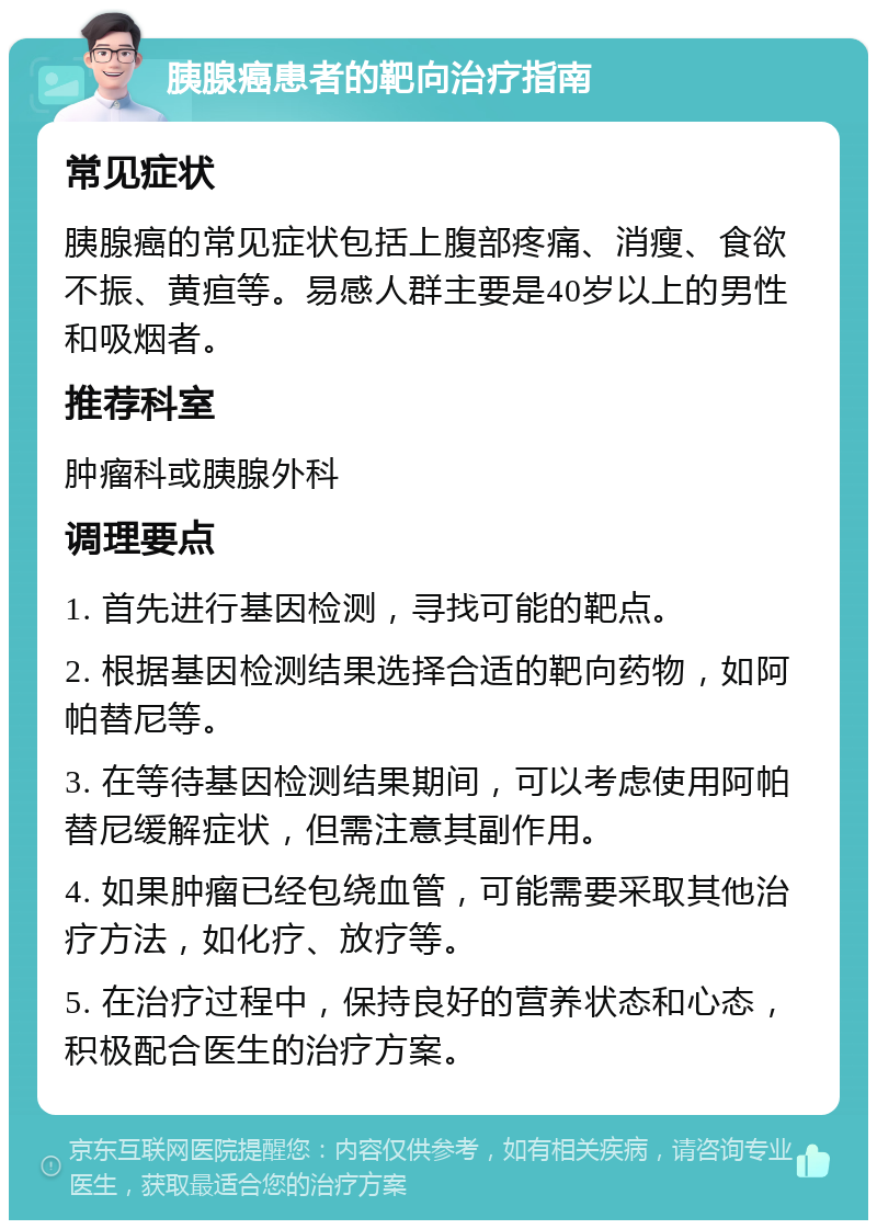 胰腺癌患者的靶向治疗指南 常见症状 胰腺癌的常见症状包括上腹部疼痛、消瘦、食欲不振、黄疸等。易感人群主要是40岁以上的男性和吸烟者。 推荐科室 肿瘤科或胰腺外科 调理要点 1. 首先进行基因检测，寻找可能的靶点。 2. 根据基因检测结果选择合适的靶向药物，如阿帕替尼等。 3. 在等待基因检测结果期间，可以考虑使用阿帕替尼缓解症状，但需注意其副作用。 4. 如果肿瘤已经包绕血管，可能需要采取其他治疗方法，如化疗、放疗等。 5. 在治疗过程中，保持良好的营养状态和心态，积极配合医生的治疗方案。