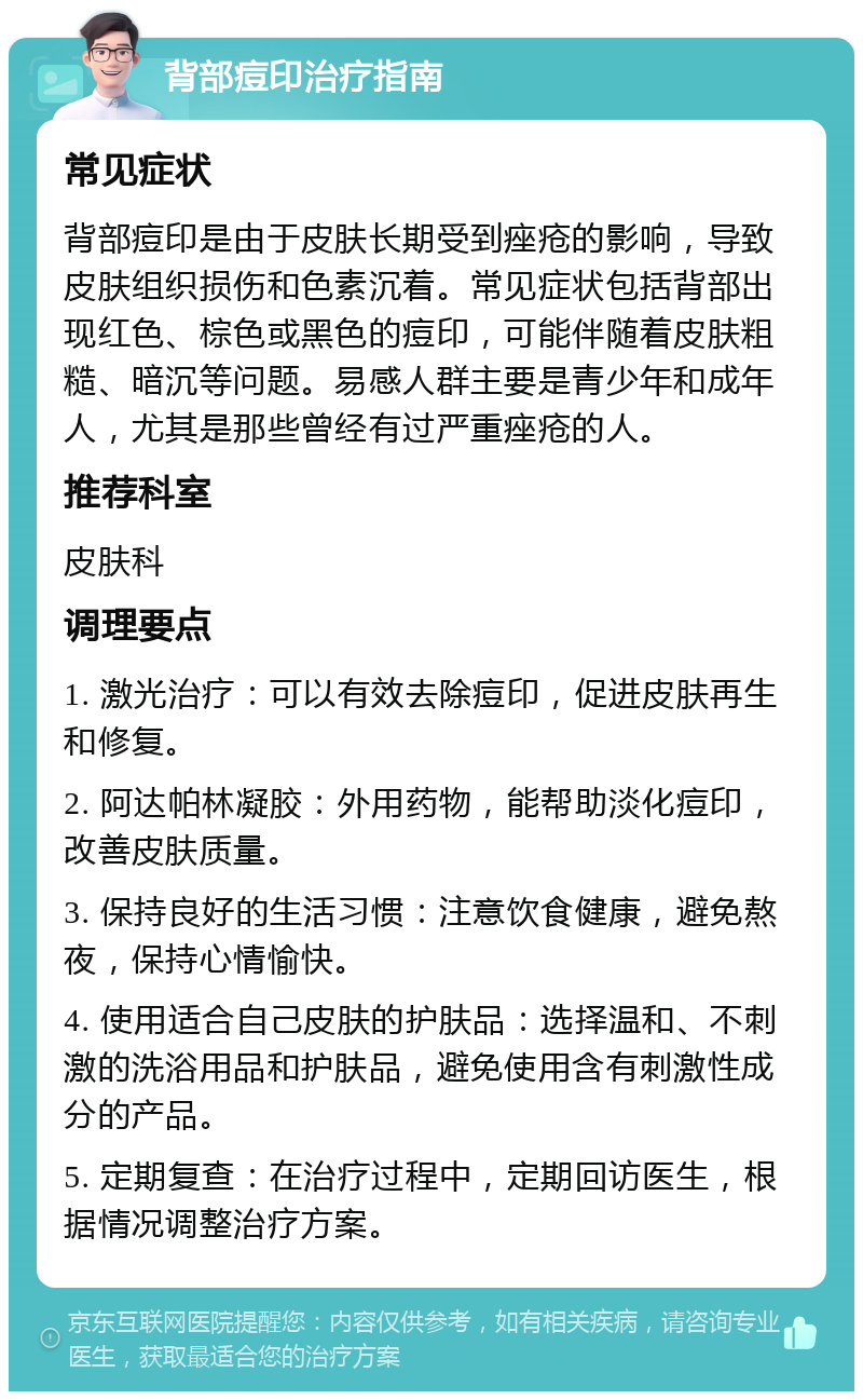 背部痘印治疗指南 常见症状 背部痘印是由于皮肤长期受到痤疮的影响，导致皮肤组织损伤和色素沉着。常见症状包括背部出现红色、棕色或黑色的痘印，可能伴随着皮肤粗糙、暗沉等问题。易感人群主要是青少年和成年人，尤其是那些曾经有过严重痤疮的人。 推荐科室 皮肤科 调理要点 1. 激光治疗：可以有效去除痘印，促进皮肤再生和修复。 2. 阿达帕林凝胶：外用药物，能帮助淡化痘印，改善皮肤质量。 3. 保持良好的生活习惯：注意饮食健康，避免熬夜，保持心情愉快。 4. 使用适合自己皮肤的护肤品：选择温和、不刺激的洗浴用品和护肤品，避免使用含有刺激性成分的产品。 5. 定期复查：在治疗过程中，定期回访医生，根据情况调整治疗方案。