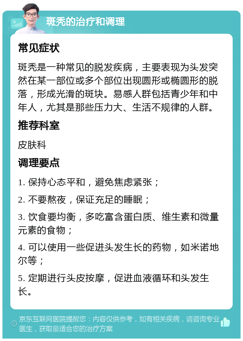 斑秃的治疗和调理 常见症状 斑秃是一种常见的脱发疾病，主要表现为头发突然在某一部位或多个部位出现圆形或椭圆形的脱落，形成光滑的斑块。易感人群包括青少年和中年人，尤其是那些压力大、生活不规律的人群。 推荐科室 皮肤科 调理要点 1. 保持心态平和，避免焦虑紧张； 2. 不要熬夜，保证充足的睡眠； 3. 饮食要均衡，多吃富含蛋白质、维生素和微量元素的食物； 4. 可以使用一些促进头发生长的药物，如米诺地尔等； 5. 定期进行头皮按摩，促进血液循环和头发生长。