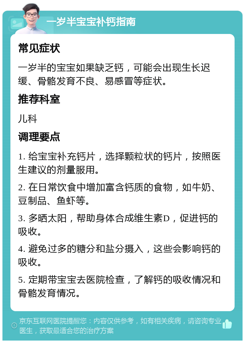 一岁半宝宝补钙指南 常见症状 一岁半的宝宝如果缺乏钙，可能会出现生长迟缓、骨骼发育不良、易感冒等症状。 推荐科室 儿科 调理要点 1. 给宝宝补充钙片，选择颗粒状的钙片，按照医生建议的剂量服用。 2. 在日常饮食中增加富含钙质的食物，如牛奶、豆制品、鱼虾等。 3. 多晒太阳，帮助身体合成维生素D，促进钙的吸收。 4. 避免过多的糖分和盐分摄入，这些会影响钙的吸收。 5. 定期带宝宝去医院检查，了解钙的吸收情况和骨骼发育情况。