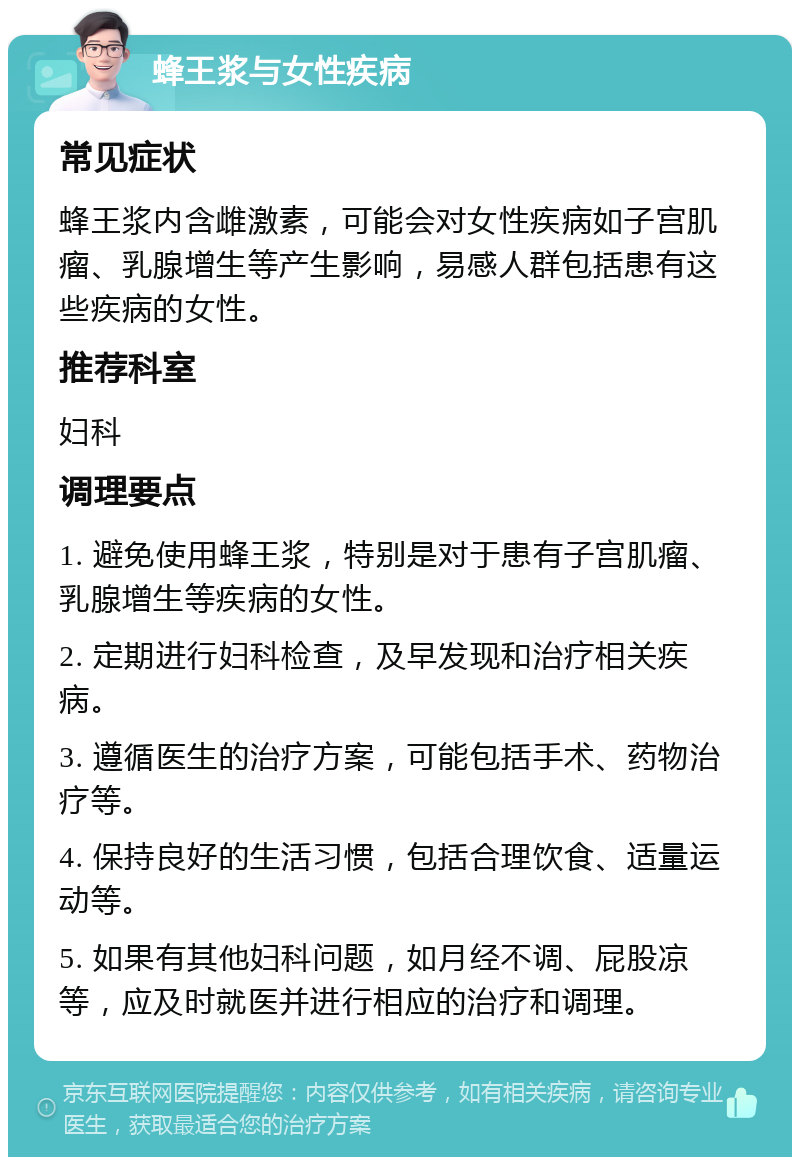 蜂王浆与女性疾病 常见症状 蜂王浆内含雌激素，可能会对女性疾病如子宫肌瘤、乳腺增生等产生影响，易感人群包括患有这些疾病的女性。 推荐科室 妇科 调理要点 1. 避免使用蜂王浆，特别是对于患有子宫肌瘤、乳腺增生等疾病的女性。 2. 定期进行妇科检查，及早发现和治疗相关疾病。 3. 遵循医生的治疗方案，可能包括手术、药物治疗等。 4. 保持良好的生活习惯，包括合理饮食、适量运动等。 5. 如果有其他妇科问题，如月经不调、屁股凉等，应及时就医并进行相应的治疗和调理。