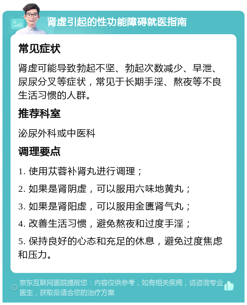 肾虚引起的性功能障碍就医指南 常见症状 肾虚可能导致勃起不坚、勃起次数减少、早泄、尿尿分叉等症状，常见于长期手淫、熬夜等不良生活习惯的人群。 推荐科室 泌尿外科或中医科 调理要点 1. 使用苁蓉补肾丸进行调理； 2. 如果是肾阴虚，可以服用六味地黄丸； 3. 如果是肾阳虚，可以服用金匮肾气丸； 4. 改善生活习惯，避免熬夜和过度手淫； 5. 保持良好的心态和充足的休息，避免过度焦虑和压力。