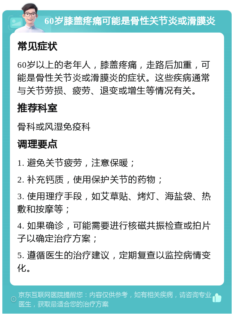 60岁膝盖疼痛可能是骨性关节炎或滑膜炎 常见症状 60岁以上的老年人，膝盖疼痛，走路后加重，可能是骨性关节炎或滑膜炎的症状。这些疾病通常与关节劳损、疲劳、退变或增生等情况有关。 推荐科室 骨科或风湿免疫科 调理要点 1. 避免关节疲劳，注意保暖； 2. 补充钙质，使用保护关节的药物； 3. 使用理疗手段，如艾草贴、烤灯、海盐袋、热敷和按摩等； 4. 如果确诊，可能需要进行核磁共振检查或拍片子以确定治疗方案； 5. 遵循医生的治疗建议，定期复查以监控病情变化。