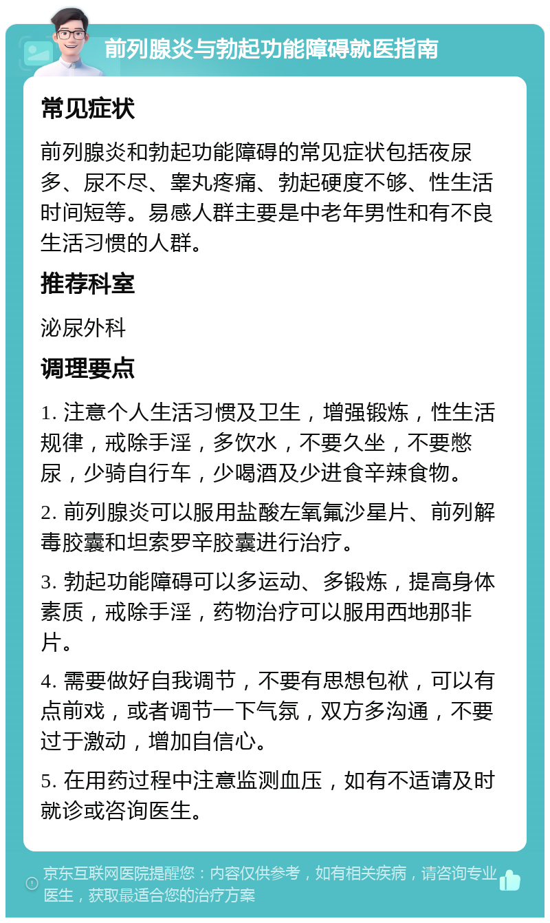 前列腺炎与勃起功能障碍就医指南 常见症状 前列腺炎和勃起功能障碍的常见症状包括夜尿多、尿不尽、睾丸疼痛、勃起硬度不够、性生活时间短等。易感人群主要是中老年男性和有不良生活习惯的人群。 推荐科室 泌尿外科 调理要点 1. 注意个人生活习惯及卫生，增强锻炼，性生活规律，戒除手淫，多饮水，不要久坐，不要憋尿，少骑自行车，少喝酒及少进食辛辣食物。 2. 前列腺炎可以服用盐酸左氧氟沙星片、前列解毒胶囊和坦索罗辛胶囊进行治疗。 3. 勃起功能障碍可以多运动、多锻炼，提高身体素质，戒除手淫，药物治疗可以服用西地那非片。 4. 需要做好自我调节，不要有思想包袱，可以有点前戏，或者调节一下气氛，双方多沟通，不要过于激动，增加自信心。 5. 在用药过程中注意监测血压，如有不适请及时就诊或咨询医生。