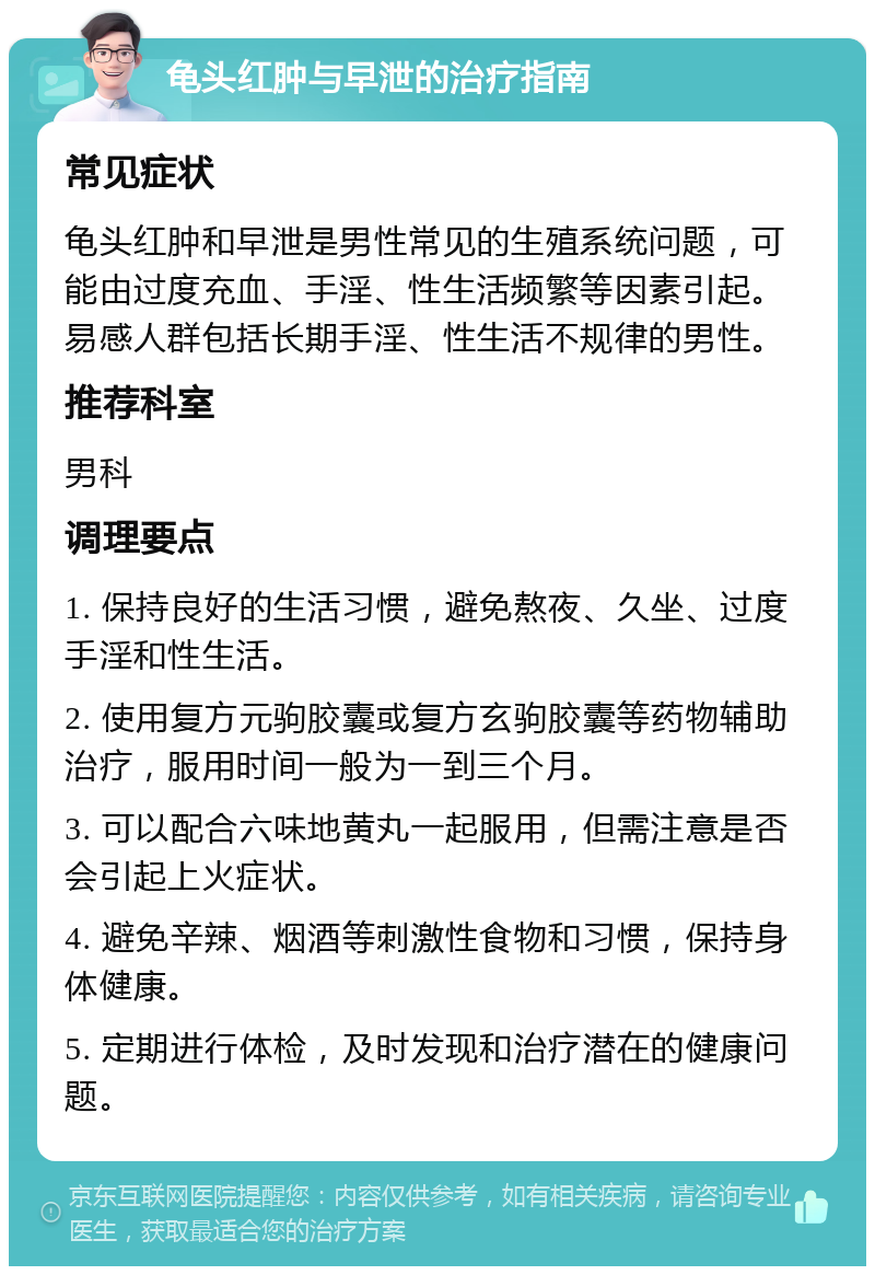 龟头红肿与早泄的治疗指南 常见症状 龟头红肿和早泄是男性常见的生殖系统问题，可能由过度充血、手淫、性生活频繁等因素引起。易感人群包括长期手淫、性生活不规律的男性。 推荐科室 男科 调理要点 1. 保持良好的生活习惯，避免熬夜、久坐、过度手淫和性生活。 2. 使用复方元驹胶囊或复方玄驹胶囊等药物辅助治疗，服用时间一般为一到三个月。 3. 可以配合六味地黄丸一起服用，但需注意是否会引起上火症状。 4. 避免辛辣、烟酒等刺激性食物和习惯，保持身体健康。 5. 定期进行体检，及时发现和治疗潜在的健康问题。