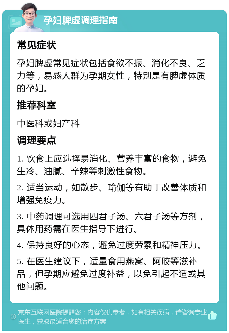 孕妇脾虚调理指南 常见症状 孕妇脾虚常见症状包括食欲不振、消化不良、乏力等，易感人群为孕期女性，特别是有脾虚体质的孕妇。 推荐科室 中医科或妇产科 调理要点 1. 饮食上应选择易消化、营养丰富的食物，避免生冷、油腻、辛辣等刺激性食物。 2. 适当运动，如散步、瑜伽等有助于改善体质和增强免疫力。 3. 中药调理可选用四君子汤、六君子汤等方剂，具体用药需在医生指导下进行。 4. 保持良好的心态，避免过度劳累和精神压力。 5. 在医生建议下，适量食用燕窝、阿胶等滋补品，但孕期应避免过度补益，以免引起不适或其他问题。