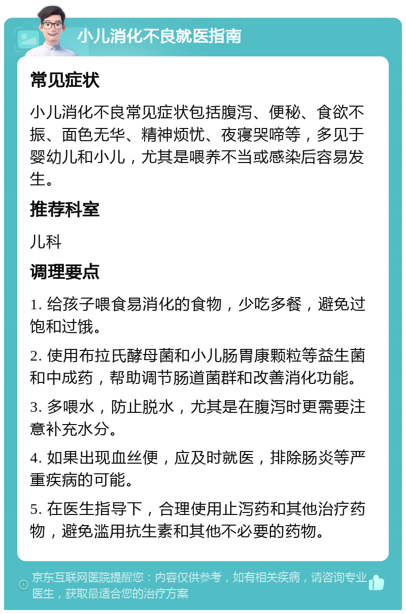 小儿消化不良就医指南 常见症状 小儿消化不良常见症状包括腹泻、便秘、食欲不振、面色无华、精神烦忧、夜寝哭啼等，多见于婴幼儿和小儿，尤其是喂养不当或感染后容易发生。 推荐科室 儿科 调理要点 1. 给孩子喂食易消化的食物，少吃多餐，避免过饱和过饿。 2. 使用布拉氏酵母菌和小儿肠胃康颗粒等益生菌和中成药，帮助调节肠道菌群和改善消化功能。 3. 多喂水，防止脱水，尤其是在腹泻时更需要注意补充水分。 4. 如果出现血丝便，应及时就医，排除肠炎等严重疾病的可能。 5. 在医生指导下，合理使用止泻药和其他治疗药物，避免滥用抗生素和其他不必要的药物。