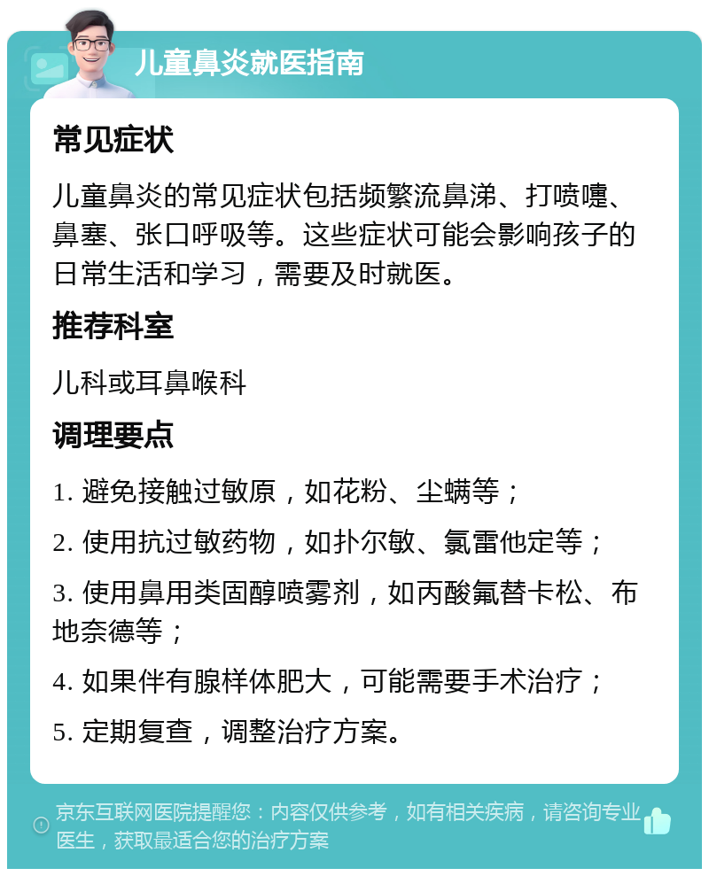 儿童鼻炎就医指南 常见症状 儿童鼻炎的常见症状包括频繁流鼻涕、打喷嚏、鼻塞、张口呼吸等。这些症状可能会影响孩子的日常生活和学习，需要及时就医。 推荐科室 儿科或耳鼻喉科 调理要点 1. 避免接触过敏原，如花粉、尘螨等； 2. 使用抗过敏药物，如扑尔敏、氯雷他定等； 3. 使用鼻用类固醇喷雾剂，如丙酸氟替卡松、布地奈德等； 4. 如果伴有腺样体肥大，可能需要手术治疗； 5. 定期复查，调整治疗方案。