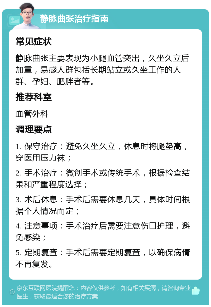 静脉曲张治疗指南 常见症状 静脉曲张主要表现为小腿血管突出，久坐久立后加重，易感人群包括长期站立或久坐工作的人群、孕妇、肥胖者等。 推荐科室 血管外科 调理要点 1. 保守治疗：避免久坐久立，休息时将腿垫高，穿医用压力袜； 2. 手术治疗：微创手术或传统手术，根据检查结果和严重程度选择； 3. 术后休息：手术后需要休息几天，具体时间根据个人情况而定； 4. 注意事项：手术治疗后需要注意伤口护理，避免感染； 5. 定期复查：手术后需要定期复查，以确保病情不再复发。